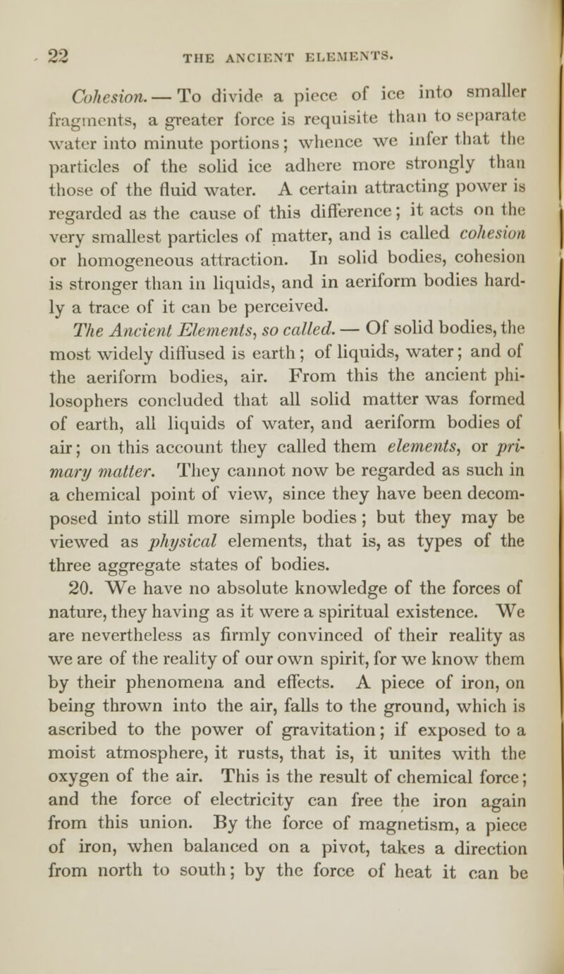 Cohesion. — To divide a piece of ice into smaller fragments, a greater force is requisite than to separate water into minute portions; whence we infer that the particles of the solid ice adhere more strongly than those of the fluid water. A certain attracting power is regarded as the cause of this difference; it acts on the very smallest particles of matter, and is called cohesion or homogeneous attraction. In solid bodies, cohesion is stronger than in liquids, and in aeriform bodies hard- ly a trace of it can be perceived. The Ancient Elements, so called. — Of solid bodies, the most widely diffused is earth; of liquids, water; and of the aeriform bodies, air. From this the ancient phi- losophers concluded that all solid matter was formed of earth, all liquids of water, and aeriform bodies of air; on this account they called them elements, or pri- mary matter. They cannot now be regarded as such in a chemical point of view, since they have been decom- posed into still more simple bodies; but they may be viewed as physical elements, that is, as types of the three aggregate states of bodies. 20. We have no absolute knowledge of the forces of nature, they having as it were a spiritual existence. We are nevertheless as firmly convinced of their reality as we are of the reality of our own spirit, for we know them by their phenomena and effects. A piece of iron, on being thrown into the air, falls to the ground, which is ascribed to the power of gravitation; if exposed to a moist atmosphere, it rusts, that is, it unites with the oxygen of the air. This is the result of chemical force; and the force of electricity can free the iron again from this union. By the force of magnetism, a piece of iron, when balanced on a pivot, takes a direction from north to south; by the force of heat it can be