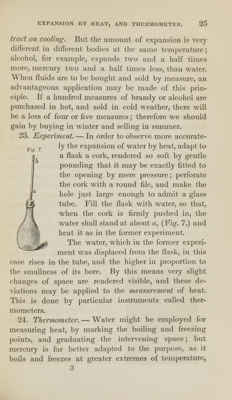 tract on cooling: But the amount of expansion is very- different in different bodies at the same temperature; alcohol, for example, expands two and a half times more, mercury two and a half times less, than water. When fluids are to be bought and sold by measure, an advantageous application may be made of this prin- ciple. If a hundred measures of brandy or alcohol are purchased in hot, and sold in cold weather, there will be a loss of four or five measures; therefore we should gain by buying in winter and selling in summer. 23. Experiment. — In order to observe more accurate- 7 ly the expansion of water by heat, adapt to a flask a cork, rendered so soft by gentle pounding that it may be exactly fitted to the opening by mere pressure; perforate the cork with a round file, and make the hole just large enough to admit a glass tube. Fill the flask with water, so that, when the cork is firmly pushed in, the water shall stand at about a, (Fig. 7,) and heat it as in the former experiment. The water, which in the former experi- ment was displaced from the flask, in this case rises in the tube, and the higher in proportion to the smallness of its bore. By this means very slight changes of space are rendered visible, and these de- viations may be applied to the measurement of heat. This is done by particular instruments called ther- mometers. 24. Thermometer. — Water might be employed for measuring heat, by marking the boiling and freezing points, and graduating the intervening space; but mercury is far better adapted to the purpose, as it boils and freezes at greater extremes of temperature, 3