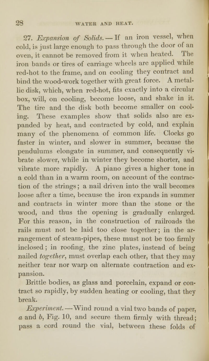 27. Expansion of Solids. —If an iron vessel, when cold, is just large enough to pass through the door of an oven, it cannot be removed from it when heated. The iron bands or tires of carriage wheels are applied while red-hot to the frame, and on cooling they contract and bind the wood-work together with great force. A metal- lic disk, which, when red-hot, fits exactly into a circular box, will, on cooling, become loose, and shake in it. The tire and the disk both become smaller on cool- ing. These examples show that solids also are ex- panded by heat, and contracted by cold, and explain many of the phenomena of common life. Clocks go faster in winter, and slower in summer, because the pendulums elongate in summer, and consequently vi- brate slower, while in winter they become shorter, and vibrate more rapidly. A piano gives a higher tone in a cold than in a warm room, on account of the contrac- tion of the strings; a nail driven into the wall becomes loose after a time, because the iron expands in summer and contracts in winter more than the stone or the wood, and thus the opening is gradually enlarged. For this reason, in the construction of railroads the rails must not be laid too close together; in the ar- rangement of steam-pipes, these must not be too firmly inclosed; in roofing; the zinc plates, instead of being nailed tog-ether, must overlap each other, that they may neither tear nor warp on alternate contraction and ex- pansion. Brittle bodies, as glass and porcelain, expand or con- tract so rapidly, by sudden heating or cooling, that they break. Experiment. —Wind round a vial two bands of paper, a and b, Fig. 10, and secure them firmly with thread; pass a cord round the vial, between these folds of