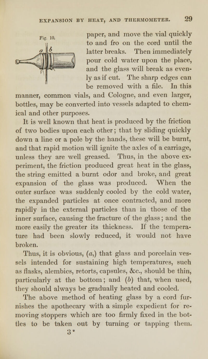 paper, and move the vial quickly to and fro on the cord until the latter breaks. Then immediately pour cold water upon the place, and the glass will break as even- ly as if cut. The sharp edges can be removed with a file. In this manner, common vials, and Cologne, and even larger, bottles, may be converted into vessels adapted to chem- ical and other purposes. It is well known that heat is produced by the friction of two bodies upon each other; that by sliding quickly down a line or a pole by the hands, these will be burnt, and that rapid motion will ignite the axles of a carriage, unless they are well greased. Thus, in the above ex- periment, the friction produced great heat in the glass, the string emitted a burnt odor and broke, and great expansion of the glass was produced. When the outer surface was suddenly cooled by the cold water, the expanded particles at once contracted, and more rapidly in the external particles than in those of the inner surface, causing the fracture of the glass; and the more easily the greater its thickness. If the tempera- ture had been slowly reduced, it would not have broken. Thus, it is obvious, (a,) that glass and porcelain ves- sels intended for sustaining high temperatures, such as flasks, alembics, retorts, capsules, &c, should be thin, particularly at the bottom; and (b) that, when used, they should always be gradually heated and cooled. The above method of heating glass by a cord fur- nishes the apothecary with a simple expedient for re- moving stoppers which are too firmly fixed in the bot- tles to be taken out by turning or tapping them. 3*