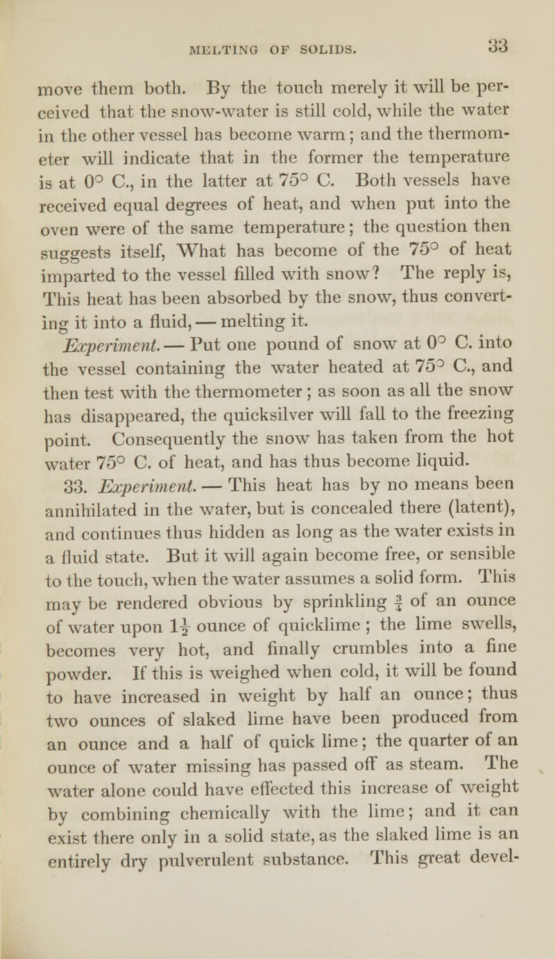 move them both. By the touch merely it will be per- ceived that the snow-water is still cold, while the water in the other vessel has become warm; and the thermom- eter will indicate that in the former the temperature is at 0° C, in the latter at 75° C. Both vessels have received equal degrees of heat, and when put into the oven were of the same temperature; the question then suggests itself, What has become of the 75° of heat imparted to the vessel filled with snow? The reply is, This heat has been absorbed by the snow, thus convert- ing it into a fluid, — melting it. Experiment.— Put one pound of snow at 0° C. into the vessel containing the water heated at 75° C, and then test with the thermometer ; as soon as all the snow has disappeared, the quicksilver will fall to the freezing point. Consequently the snow has taken from the hot water 75° C. of heat, and has thus become liquid. 33. Experiment. — This heat has by no means been annihilated in the water, but is concealed there (latent), and continues thus hidden as long as the water exists in a fluid state. But it will again become free, or sensible to the touch, when the water assumes a solid form. This may be rendered obvious by sprinkling | of an ounce of water upon 1\ ounce of quicklime ; the lime swells, becomes very hot, and finally crumbles into a fine powder. If this is weighed when cold, it will be found to have increased in weight by half an ounce; thus two ounces of slaked lime have been produced from an ounce and a half of quick lime; the quarter of an ounce of water missing has passed off as steam. The water alone could have effected this increase of weight by combining chemically with the lime; and it can exist there only in a solid state, as the slaked lime is an entirely dry pulverulent substance. This great devel-