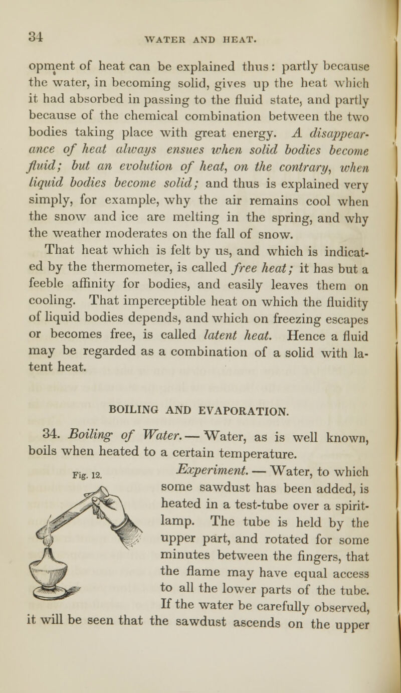 opment of heat can be explained thus: partly because the water, in becoming solid, gives up the heat which it had absorbed in passing to the fluid state, and partly because of the chemical combination between the two bodies taking place with great energy. A disappear- ance of heat always ensues when solid bodies become fluid; but an evolution of heat, on the contrary, when liquid bodies become solid; and thus is explained very simply, for example, why the air remains cool when the snow and ice are melting in the spring, and why the weather moderates on the fall of snow. That heat which is felt by us, and which is indicat- ed by the thermometer, is called free heat; it has but a feeble affinity for bodies, and easily leaves them on cooling. That imperceptible heat on which the fluidity of liquid bodies depends, and which on freezing escapes or becomes free, is called latent heat. Hence a fluid may be regarded as a combination of a solid with la- tent heat. BOILING AND EVAPORATION. 34. Boiling of Water. — Water, as is well known, boils when heated to a certain temperature. Fig. 12. Experiment. — Water, to which some sawdust has been added, is heated in a test-tube over a spirit- lamp. The tube is held by the upper part, and rotated for some minutes between the fingers, that the flame may have equal access to all the lower parts of the tube. If the water be carefully observed, it will be seen that the sawdust ascends on the upper