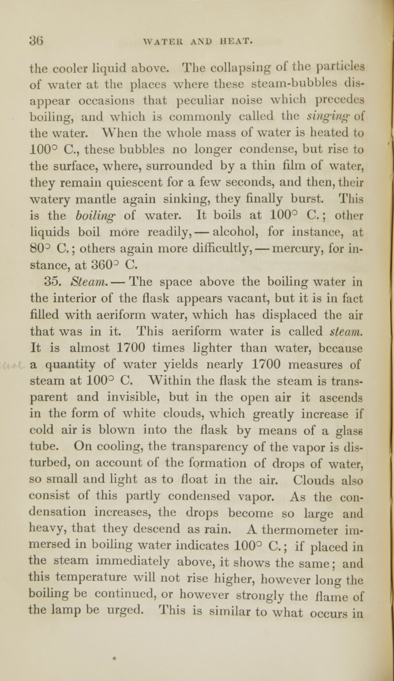 the cooler liquid above. The collapsing of the pari i of water at the places where these steam-bubbles dis- appear occasions that peculiar noise which precedes boiling, and which is commonly called the singing of the water. When the whole mass of water is heated to 100° C, these bubbles no longer condense, but rise to the surface, where, surrounded by a thin film of water, they remain quiescent for a few seconds, and then, their watery mantle again sinking, they finally burst. This is the boiling of water. It boils at 100° C.; other liquids boil more readily, — alcohol, for instance, at 80° C.; others again more difficultly, — mercury, for in- stance, at 360 ° C. 35. Steam. — The space above the boiling water in the interior of the flask appears vacant, but it is in fact filled with aeriform water, which has displaced the air that was in it. This aeriform water is called steam. It is almost 1700 times lighter than water, because a quantity of water yields nearly 1700 measures of steam at 100° C. Within the flask the steam is trans- parent and invisible, but in the open air it ascends in the form of white clouds, which greatly increase if cold air is blown into the flask by means of a glass tube. On cooling, the transparency of the vapor is dis- turbed, on account of the formation of drops of water, so small and light as to float in the air. Clouds also consist of this partly condensed vapor. As the con- densation increases, the drops become so large and heavy, that they descend as rain. A thermometer im- mersed in boiling water indicates 100° C.; if placed in the steam immediately above, it shows the same; and this temperature will not rise higher, however long the boiling be continued, or however strongly the flame of the lamp be urged. This is similar to what occurs in