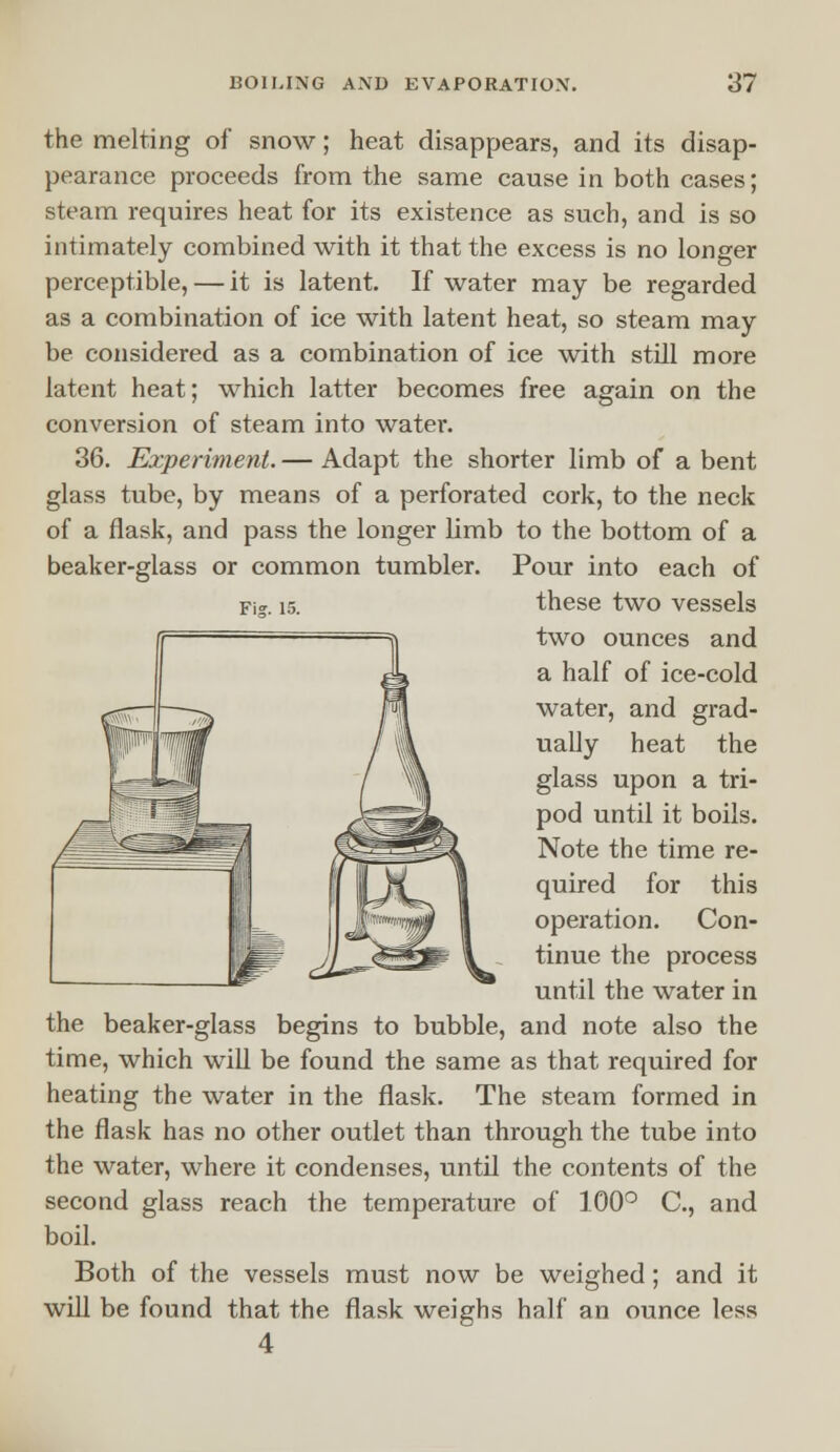 the melting of snow; heat disappears, and its disap- pearance proceeds from the same cause in both cases; steam requires heat for its existence as such, and is so intimately combined with it that the excess is no longer perceptible, — it is latent. If water may be regarded as a combination of ice with latent heat, so steam may be considered as a combination of ice with still more latent heat; which latter becomes free again on the conversion of steam into water. 36. Experiment. — Adapt the shorter limb of a bent glass tube, by means of a perforated cork, to the neck of a flask, and pass the longer limb to the bottom of a beaker-glass or common tumbler. Pour into each of these two vessels two ounces and a half of ice-cold water, and grad- ually heat the glass upon a tri- pod until it boils. Note the time re- quired for this operation. Con- tinue the process until the water in the beaker-glass begins to bubble, and note also the time, which will be found the same as that required for heating the water in the flask. The steam formed in the flask has no other outlet than through the tube into the water, where it condenses, until the contents of the second glass reach the temperature of 100° C, and boil. Both of the vessels must now be weighed; and it will be found that the flask weighs half an ounce less 4