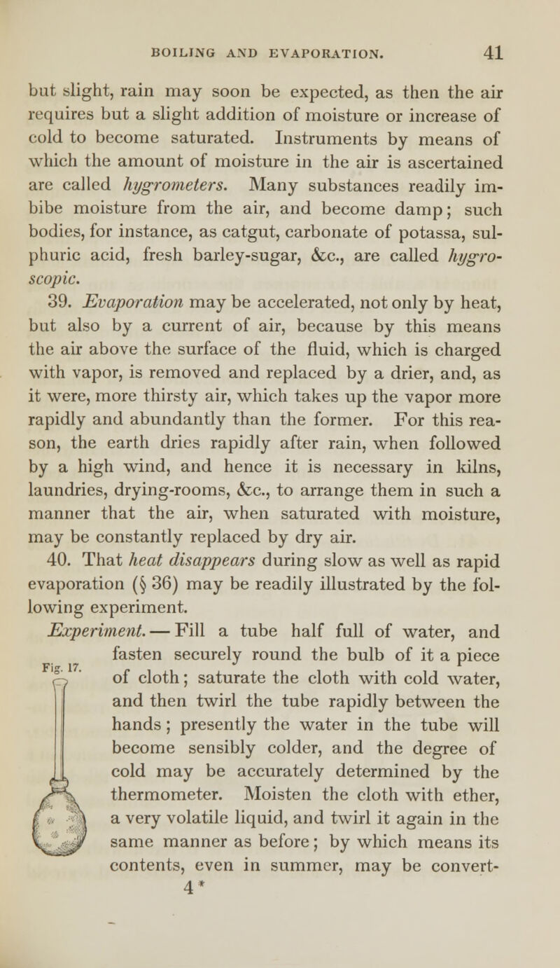 but slight, rain may soon be expected, as then the air requires but a slight addition of moisture or increase of cold to become saturated. Instruments by means of which the amount of moisture in the air is ascertained are called hygrometers. Many substances readily im- bibe moisture from the air, and become damp; such bodies, for instance, as catgut, carbonate of potassa, sul- phuric acid, fresh barley-sugar, &c, are called hygro- scopic. 39. Evaporation may be accelerated, not only by heat, but also by a current of air, because by this means the air above the surface of the fluid, which is charged with vapor, is removed and replaced by a drier, and, as it were, more thirsty air, which takes up the vapor more rapidly and abundantly than the former. For this rea- son, the earth dries rapidly after rain, when followed by a high wind, and hence it is necessary in kilns, laundries, drying-rooms, &c, to arrange them in such a manner that the air, when saturated with moisture, may be constantly replaced by dry air. 40. That heat disappears during slow as well as rapid evaporation (§ 36) may be readily illustrated by the fol- lowing experiment. Experiment. — Fill a tube half full of water, and fasten securely round the bulb of it a piece p ' of cloth; saturate the cloth with cold water, and then twirl the tube rapidly between the hands ; presently the water in the tube will become sensibly colder, and the degree of cold may be accurately determined by the thermometer. Moisten the cloth with ether, a very volatile liquid, and twirl it again in the same manner as before; by which means its contents, even in summer, may be convert- 4*