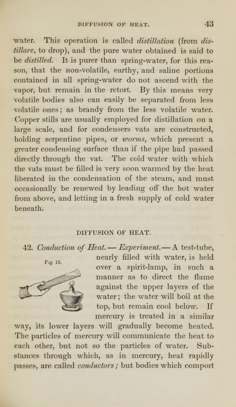 water. This operation is called distillation (from dis- tillate, to drop), and the pure water obtained is said to be distilled. It is purer than spring-water, for this rea- son, that the non-volatile, earthy, and saline portions contained in all spring-water do not ascend with the vapor, but remain in the retort. By this means very volatile bodies also can easily be separated from less volatile ones; as brandy from the less volatile water. Copper stills are usually employed for distillation on a large scale, and for condensers vats are constructed, holding serpentine pipes, or worms, which present a greater condensing surface than if the pipe had passed directly through the vat. The cold water with which the vats must be filled is very soon warmed by the heat liberated in the condensation of the steam, and must occasionally be renewed by leading off the hot water from above, and letting in a fresh supply of cold water beneath. DIFFUSION OF HEAT. 42. Conduction of Heat. — Experiment. — A test-tube, nearly filled with water, is held over a spirit-lamp, in such a manner as to direct the flame against the upper layers of the water; the water will boil at the top, but remain cool below. If mercury is treated in a similar way, its lower layers will gradually become heated. The particles of mercury will communicate the heat to each other, but not so the particles of water. Sub- stances through which, as in mercury, heat rapidly passes, are called conductors; but bodies which comport