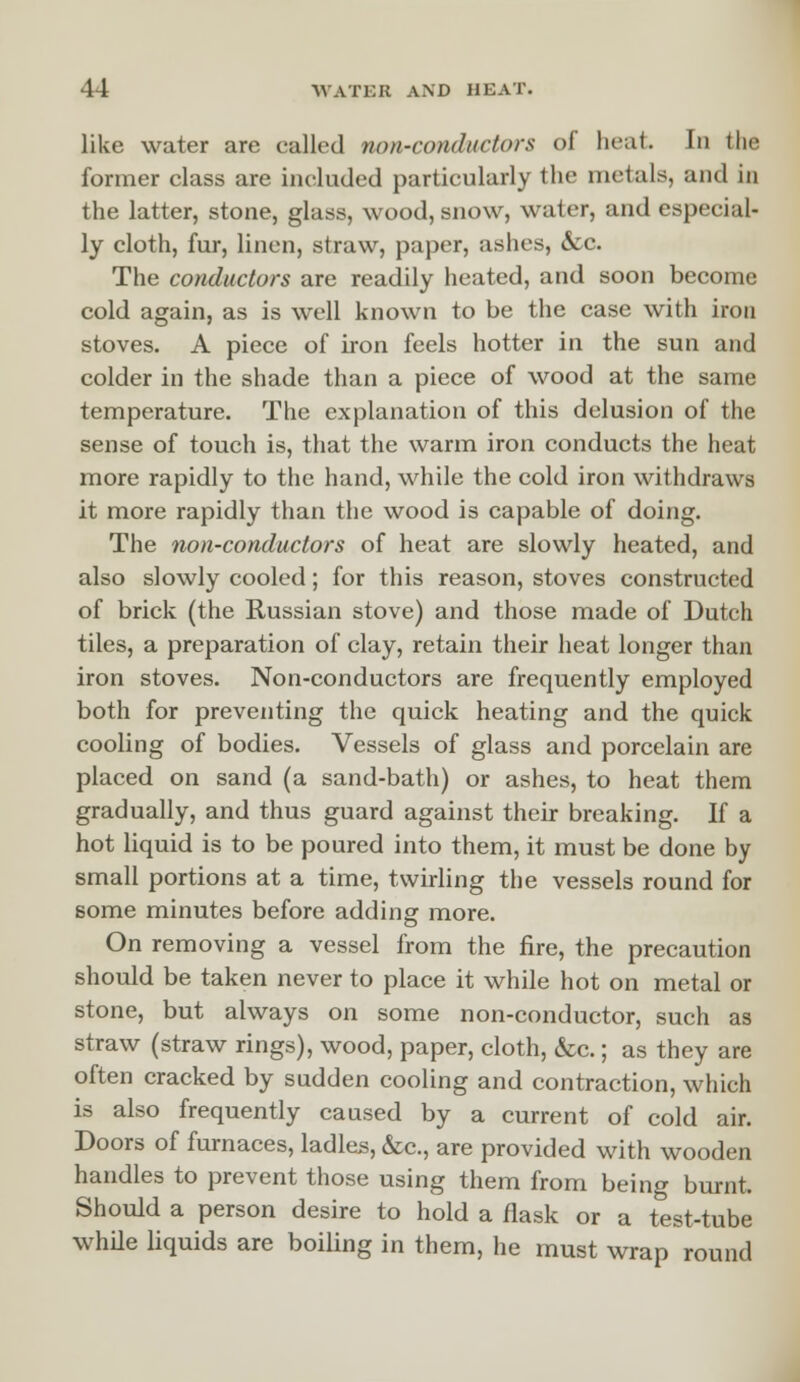 like water are called non-conductors of heat In the former class are included particularly the metals, and in the latter, stone, glass, wood, snow, water, and especial- ly cloth, fur, linen, straw, paper, ashes, &c. The conductors are readily heated, and soon become cold again, as is well known to be the case with iron stoves. A piece of iron feels hotter in the sun and colder in the shade than a piece of wood at the same temperature. The explanation of this delusion of the sense of touch is, that the warm iron conducts the heat more rapidly to the hand, while the cold iron withdraws it more rapidly than the wood is capable of doing. The non-conductors of heat are slowly heated, and also slowly cooled; for this reason, stoves constructed of brick (the Russian stove) and those made of Dutch tiles, a preparation of clay, retain their heat longer than iron stoves. Non-conductors are frequently employed both for preventing the quick heating and the quick cooling of bodies. Vessels of glass and porcelain are placed on sand (a sand-bath) or ashes, to heat them gradually, and thus guard against their breaking. If a hot liquid is to be poured into them, it must be done by small portions at a time, twirling the vessels round for some minutes before adding more. On removing a vessel from the fire, the precaution should be taken never to place it while hot on metal or stone, but always on some non-conductor, such as straw (straw rings), wood, paper, cloth, &c.; as they are often cracked by sudden cooling and contraction, which is also frequently caused by a current of cold air. Doors of furnaces, ladles, &c, are provided with wooden handles to prevent those using them from being burnt. Should a person desire to hold a flask or a test-tube while liquids are boiling in them, he must wrap round