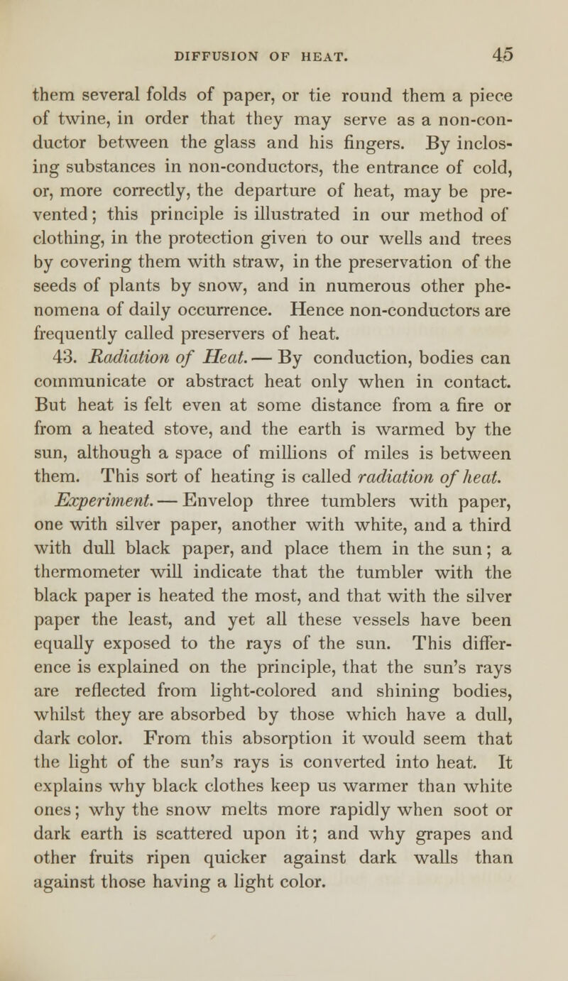 them several folds of paper, or tie round them a piece of twine, in order that they may serve as a non-con- ductor between the glass and his fingers. By inclos- ing substances in non-conductors, the entrance of cold, or, more correctly, the departure of heat, may be pre- vented ; this principle is illustrated in our method of clothing, in the protection given to our wells and trees by covering them with straw, in the preservation of the seeds of plants by snow, and in numerous other phe- nomena of daily occurrence. Hence non-conductors are frequently called preservers of heat. 43. Radiation of Heat. — By conduction, bodies can communicate or abstract heat only when in contact. But heat is felt even at some distance from a fire or from a heated stove, and the earth is warmed by the sun, although a space of millions of miles is between them. This sort of heating is called radiation of heat. Experiment. — Envelop three tumblers with paper, one with silver paper, another with white, and a third with dull black paper, and place them in the sun; a thermometer will indicate that the tumbler with the black paper is heated the most, and that with the silver paper the least, and yet all these vessels have been equally exposed to the rays of the sun. This differ- ence is explained on the principle, that the sun's rays are reflected from light-colored and shining bodies, whilst they are absorbed by those which have a dull, dark color. From this absorption it would seem that the light of the sun's rays is converted into heat. It explains why black clothes keep us warmer than white ones; why the snow melts more rapidly when soot or dark earth is scattered upon it; and why grapes and other fruits ripen quicker against dark walls than against those having a light color.