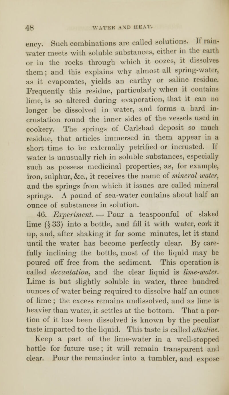 ency. Such combinations are called solutions. If rain- water meets with soluble substances, either in the earth or in the rocks through which it oozes, it dissolvea them; and this explains why almost all spring-water, as it evaporates, yields an earthy or saline residue. Frequently this residue, particularly when it contains lime, is so altered during evaporation, that it can no longer be dissolved in water, and forms a hard in- crustation round the inner sides of the vessels used in cookery. The springs of Carlsbad deposit so much residue, that articles immersed in them appear in a short time to be externally petrified or incrusted. If water is unusually rich in soluble substances, especially such as possess medicinal properties, as, for example, iron, sulphur, &c, it receives the name of mineral water, and the springs from which it issues are called mineral springs. A pound of sea-water contains about half an ounce of substances in solution. 46. Experiment. — Pour a teaspoonful of slaked lime (§ 33) into a bottle, and fill it with water, cork it up, and, after shaking it for some minutes, let it stand until the water has become perfectly clear. By care- fully inclining the bottle, most of the liquid may be poured off free from the sediment. This operation is called decantation, and the clear liquid is lime-water. Lime is but slightly soluble in water, three hundred ounces of water being required to dissolve half an ounce of lime ; the excess remains undissolved, and as lime is heavier than water, it settles at the bottom. That a por- tion of it has been dissolved is known by the peculiar taste imparted to the liquid. This taste is called alkaline. Keep a part of the lime-water in a well-stopped bottle for future use; it will remain transparent and clear. Pour the remainder into a tumbler, and expose