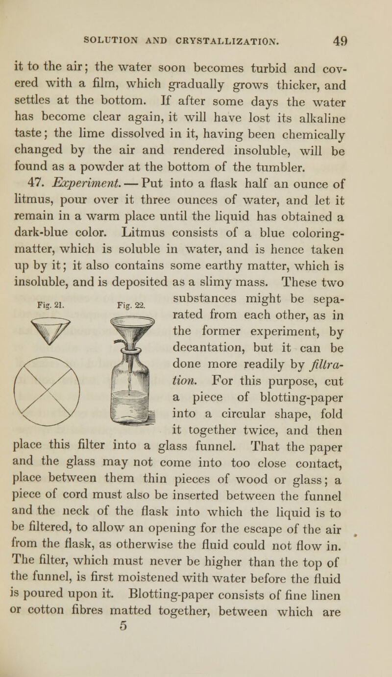 it to the air; the water soon becomes turbid and cov- ered with a film, which gradually grows thicker, and settles at the bottom. If after some days the water has become clear again, it will have lost its alkaline taste; the lime dissolved in it, having been chemically changed by the air and rendered insoluble, will be found as a powder at the bottom of the tumbler. 47. Experiment. — Put into a flask half an ounce of litmus, pour over it three ounces of water, and let it remain in a warm place until the liquid has obtained a dark-blue color. Litmus consists of a blue coloring- matter, which is soluble in water, and is hence taken up by it; it also contains some earthy matter, which is insoluble, and is deposited as a slimy mass. These two _. 0, _. m substances might be sepa- Fig. 21. Fig. 22. °  rated from each other, as in the former experiment, by decantation, but it can be done more readily by filtra- tion. For this purpose, cut a piece of blotting-paper into a circular shape, fold it together twice, and then place this filter into a glass funnel. That the paper and the glass may not come into too close contact, place between them thin pieces of wood or glass; a piece of cord must also be inserted between the funnel and the neck of the flask into which the liquid is to be filtered, to allow an opening for the escape of the air from the flask, as otherwise the fluid could not flow in. The filter, which must never be higher than the top of the funnel, is first moistened with water before the fluid is poured upon it. Blotting-paper consists of fine linen or cotton fibres matted together, between which are 5