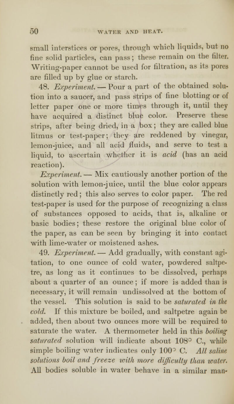 small interstices or pores, through which liquids, but no fine solid particles, can pass; these remain on the filter. Writing-paper cannot be used for filtration, as its pores are filled up by glue or starch. 48. Experiment. — Pour a part of the obtained solu- tion into a saucer, and pass strips of fine blotting or of letter paper one or more times through it, until they have acquired a distinct blue color. Preserve these strips, after being dried, in a box; they are called blue litmus or test-paper; they are reddened by vinegar, lemon-juice, and all acid fluids, and serve to test a liquid, to ascertain whether it is acid (has an acid reaction). Experiment. — Mix cautiously another portion of the solution with lemon-j uice, until the blue color appears distinctly red; this also serves to color paper. The red test-paper is used for the purpose of recognizing a class of substances opposed to acids, that is, alkaline or basic bodies; these restore the original blue color of the paper, as can be seen by bringing it into contact with lime-water or moistened ashes. 49. Experiment. — Add gradually, with constant agi- tation, to one ounce of cold water, powdered saltpe- tre, as long as it continues to be dissolved, perhaps about a quarter of an ounce; if more is added than is necessary, it will remain undissolved at the bottom of the vessel. This solution is said to be saturated in the cold. If this mixture be boiled, and saltpetre again be added, then about two ounces more will be required to saturate the water. A thermometer held in this boiling saturated solution will indicate about 108° C, while simple boiling water indicates only 100° C. All saline solutions boil and freeze with more difficulty than water. All bodies soluble in water behave in a similar man-