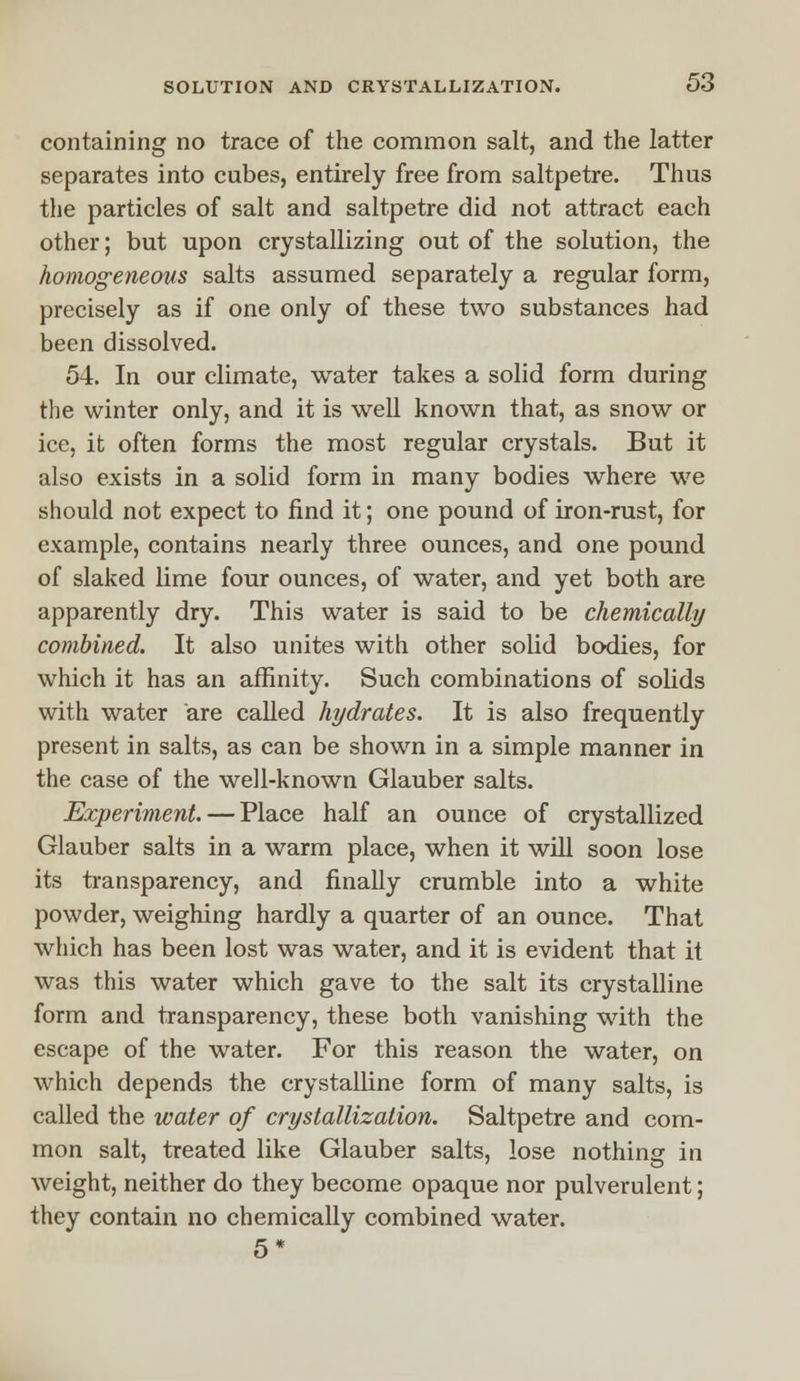 containing no trace of the common salt, and the latter separates into cubes, entirely free from saltpetre. Thus the particles of salt and saltpetre did not attract each other; but upon crystallizing out of the solution, the homogeneous salts assumed separately a regular form, precisely as if one only of these two substances had been dissolved. 54. In our climate, water takes a solid form during the winter only, and it is well known that, as snow or ice, it often forms the most regular crystals. But it also exists in a solid form in many bodies where we should not expect to find it; one pound of iron-rust, for example, contains nearly three ounces, and one pound of slaked lime four ounces, of water, and yet both are apparently dry. This water is said to be chemically combined. It also unites with other solid bodies, for which it has an affinity. Such combinations of solids with water are called hydrates. It is also frequently present in salts, as can be shown in a simple manner in the case of the well-known Glauber salts. Experiment. — Place half an ounce of crystallized Glauber salts in a warm place, when it will soon lose its transparency, and finally crumble into a white powder, weighing hardly a quarter of an ounce. That which has been lost was water, and it is evident that it was this water which gave to the salt its crystalline form and transparency, these both vanishing with the escape of the water. For this reason the water, on which depends the crystalline form of many salts, is called the water of crystallization. Saltpetre and com- mon salt, treated like Glauber salts, lose nothing in weight, neither do they become opaque nor pulverulent; they contain no chemically combined water. 5*