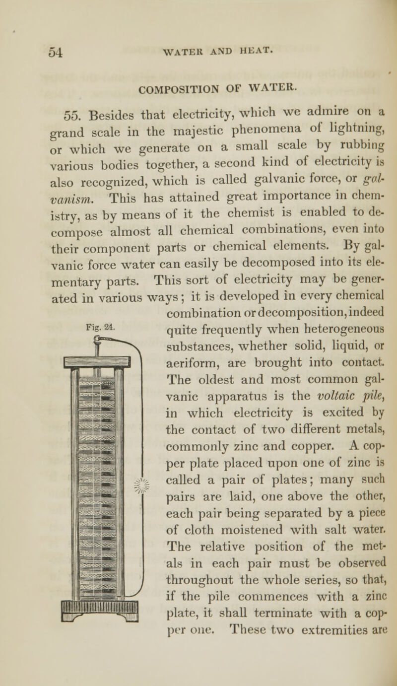 Fig. 24. COMPOSITION OF WATER. 55. Besides that electricity, which we admire on a grand scale in the majestic phenomena of lightning, or which we generate on a small scale by robbing various bodies together, a second kind of electricity is also recognized, which is called galvanic force, or gal- vanism. This has attained great importance in chem- istry, as by means of it the chemist is enabled to de- compose almost all chemical combinations, even into their component parts or chemical elements. By gal- vanic force water can easily be decomposed into its ele- mentary parts. This sort of electricity may be gener- ated in various ways; it is developed in every chemical combination or decomposition, indeed quite frequently when heterogeneous substances, whether solid, liquid, or aeriform, are brought into contact. The oldest and most common gal- vanic apparatus is the voltaic pile, in which electricity is excited by the contact of two different metals, commonly zinc and copper. A cop- per plate placed upon one of zinc is called a pair of plates; many such pairs are laid, one above the other, each pair being separated by a piece of cloth moistened with salt water. The relative position of the met- als in each pair must be observed throughout the whole series, so that, if the pile commences with a zinc ||PJ»'IIJUII'I[[!I^ plate, it shall terminate with a cop- per one. These two extremities are