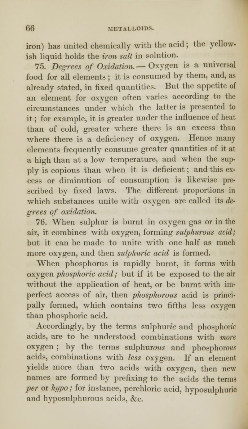 iron) has united chemically with the acid; the yellow- ish liquid holds the iron salt in solution. 75. Degrees of Oxidation.— Oxygen is a universal food for all elements ; it is consumed by them, and, as already stated, in fixed quantities. But the appetite of an element for oxygen often varies according to the circumstances under which the latter is presented to it; for example, it is greater under the influence of heat than of cold, greater where there is an excess than where there is a deficiency of oxygen. Hence many elements frequently consume greater quantities of it at a high than at a low temperature, and when the sup- ply is copious than when it is deficient; and this ex- cess or diminution of consumption is likewise pre- scribed by fixed laws. The different proportions in which substances unite with oxygen are called its de- grees of oxidation. 76. When sulphur is burnt in oxygen gas or in the air, it combines with oxygen, forming sulphurous acid; but it can be made to unite with one half as much more oxygen, and then sulphuric acid is formed. When phosphorus is rapidly burnt, it forms with oxygen phosphoric acid; but if it be exposed to the air without the application of heat, or be burnt with im- perfect access of air, then phosphorous acid is princi- pally formed, which contains two fifths less oxygen than phosphoric acid. Accordingly, by the terms sulphunc and phosphoric acids, are to be understood combinations with more oxygen ; by the terms sulphurous and phosphorous acids, combinations with less oxygen. If an element yields more than two acids with oxygen, then new names are formed by prefixing to the acids the terms per or hypo; for instance, perchloric acid, hyposulphuric and hyposulphurous acids, <fcc.