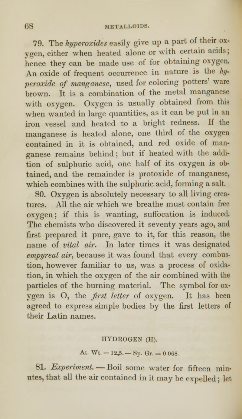 79. The hi/peroxides easily give up a part of their ox- ygen, either when heated alone or with certain acids; hence they can be made use of for obtaining oxygen. An oxide of frequent occurrence in nature is the hy- peroxide of manganese, used for coloring potters' ware brown. It is a combination of the metal manganese with oxygen. Oxygen is usually obtained from this when wanted in large quantities, as it can be put in an iron vessel and heated to a bright redness. If the manganese is heated alone, one third of the oxygen contained in it is obtained, and red oxide of man- ganese remains behind; but if heated with the addi- tion of sulphuric acid, one half of its oxygen is ob- tained, and the remainder is protoxide of manganese, which combines with the sulphuric acid, forming a salt. 80. Oxygen is absolutely necessary to all living crea- tures. All the air which we breathe must contain free oxygen; if this is wanting, suffocation is induced. The chemists who discovered it seventy years ago, and first prepared it pure, gave to it, for this reason, the name of vital air. In later times it was designated empyreal air, because it was found that every combus- tion, however familiar to us, was a process of oxida- tion, in which the oxygen of the air combined with the particles of the burning material. The symbol for ox- ygen is O, the first letter of oxygen. It has been agreed to express simple bodies by the first letters of their Latin names. HYDROGEN (H). At. Wt. = 12.5.— Sp. Gr. = 0.068. 81. Experiment. — Boil some water for fifteen min- utes, that all the air contained in it may be expelled; let