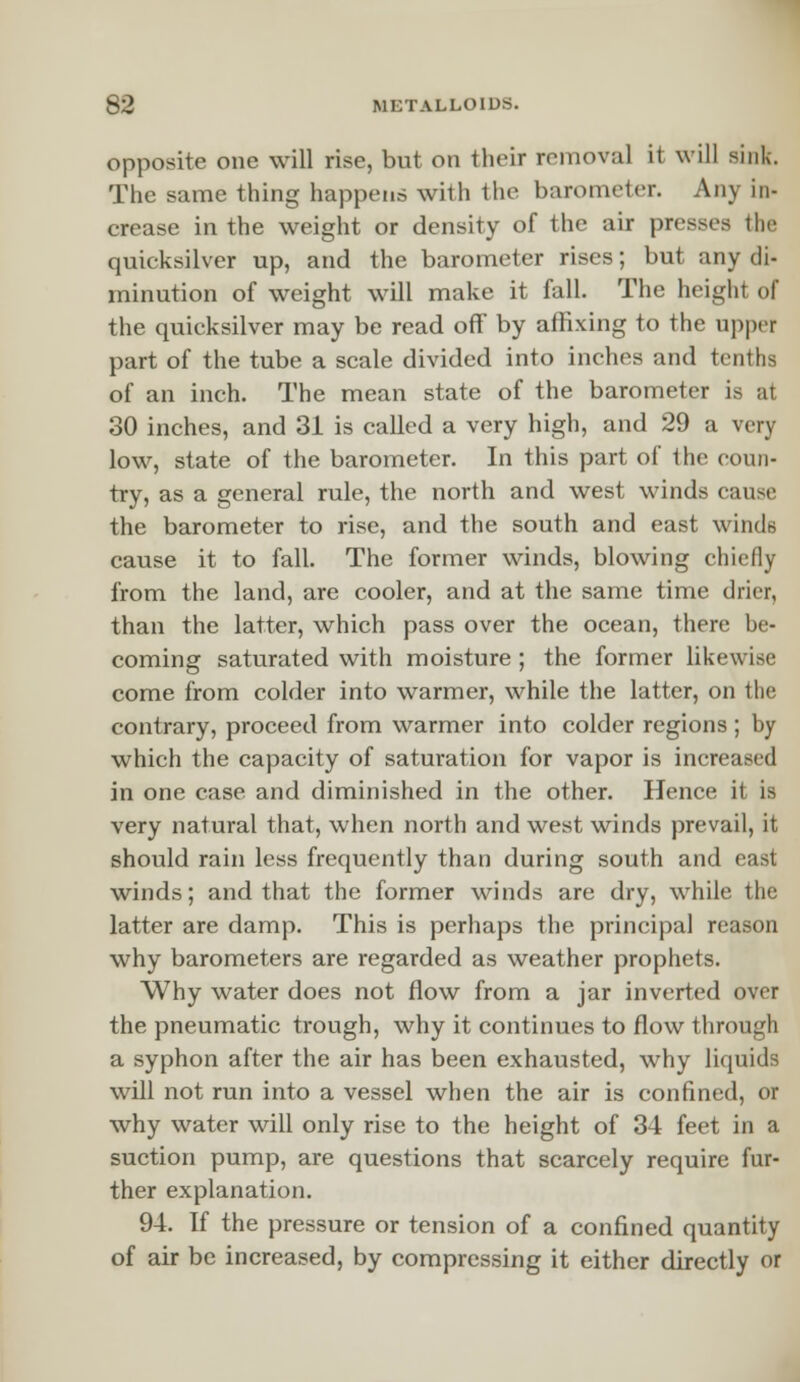 opposite one will rise, but on their removal it will sink. The same thing happens with the barometer. Any in- crease in the weight or density of the air presses the quicksilver up, and the barometer rises; but any di- minution of weight will make it fall. The height of the quicksilver may be read off by affixing to the upper part of the tube a scale divided into inches and tenths of an inch. The mean state of the barometer is at 30 inches, and 31 is called a very high, and 29 a very low, state of the barometer. In this part of the coun- try, as a general rule, the north and west winds cause the barometer to rise, and the south and east winds cause it to fall. The former winds, blowing chiefly from the land, are cooler, and at the same time drier, than the latter, which pass over the ocean, there be- coming saturated with moisture ; the former likewise come from colder into warmer, while the latter, on the contrary, proceed from warmer into colder regions ; by which the capacity of saturation for vapor is increased in one case and diminished in the other. Hence it is very natural that, when north and west winds prevail, it should rain less frequently than during south and east winds; and that the former winds are dry, while the latter are damp. This is perhaps the principal reason why barometers are regarded as weather prophets. Why water does not flow from a jar inverted over the pneumatic trough, why it continues to flow through a syphon after the air has been exhausted, why liquids will not run into a vessel when the air is confined, or why water will only rise to the height of 34 feet in a suction pump, are questions that scarcely require fur- ther explanation. 94. If the pressure or tension of a confined quantity of air be increased, by compressing it either directly or