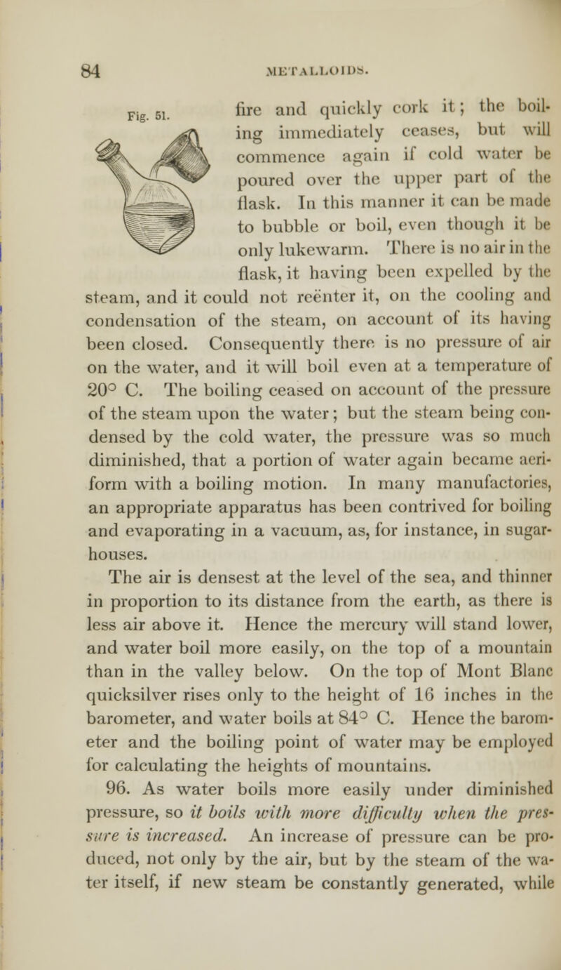 Fig 51. fire and quickly cork it; the boil- ing immediately ceases, bu1 will commence again if cold water be poured over the upper port of the flask. In this manner it can be made to bubble or boil, even though it be only lukewarm. There is no air in the flask, it having been expelled by the steam, and it could not reenter it, on the cooling and condensation of the steam, on account of its having been closed. Consequently there is no pressure of air on the water, and it will boil even at a temperature of 20° C. The boiling ceased on account of the pressure of the steam upon the water; but the steam being con- densed by the cold water, the pressure was so much diminished, that a portion of water again became aeri- form with a boiling motion. In many manufactories, an appropriate apparatus has been contrived for boiling and evaporating in a vacuum, as, for instance, in sugar- houses. The air is densest at the level of the sea, and thinner in proportion to its distance from the earth, as there is less air above it. Hence the mercury will stand lower, and water boil more easily, on the top of a mountain than in the valley below. On the top of Mont Blanc quicksilver rises only to the height of 16 inches in the barometer, and water boils at 84° C. Hence the barom- eter and the boiling point of water may be employed for calculating the heights of mountains. 96. As water boils more easily under diminished pressure, so it boils with more difficulty when the pres- sure is increased. An increase of pressure can be pro- duced, not only by the air, but by the steam of the wa- ter itself, if new steam be constantly generated, while