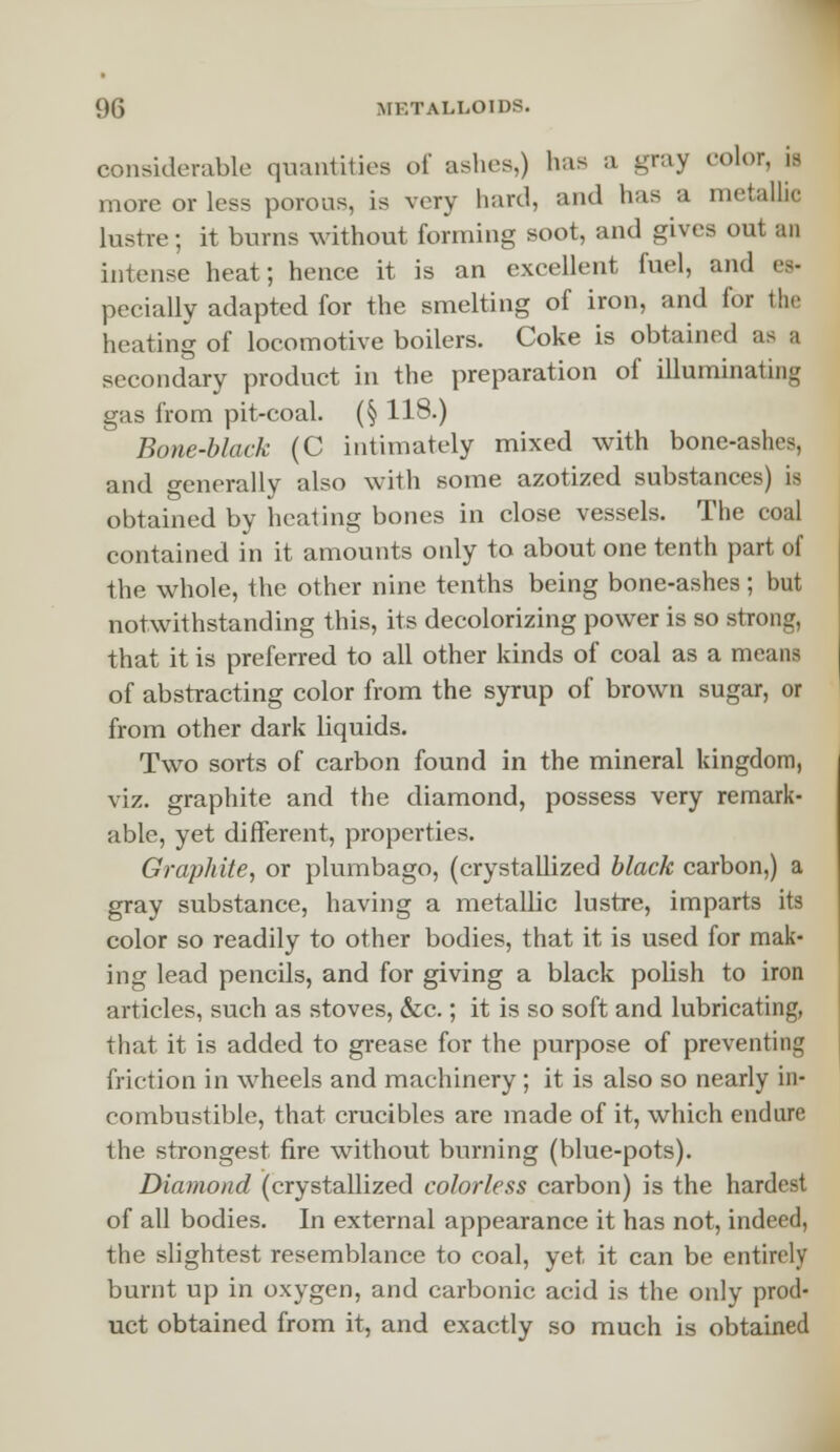 considerable quantities of ashes,) lias a gray color, il more or less porous, is very hard, and has a metallic lustre; it burns without forming soot, and gives out an intense heat; hence it is an excellent fuel, and es- pecially adapted for the smelting of iron, and for the heating of locomotive boilers. Coke is obtained as a secondary product in the preparation of illuminating gas from pit-coal. (§ 118.) Bone-black (C intimately mixed with bone-ashes, and generally also with some azotized substances) is obtained by heating bones in close vessels. The coal contained in it amounts only to about one tenth part of the whole, the other nine tenths being bone-ashes; but notwithstanding this, its decolorizing power is so strong, that it is preferred to all other kinds of coal as a means of abstracting color from the syrup of brown sugar, or from other dark liquids. Two sorts of carbon found in the mineral kingdom, viz. graphite and the diamond, possess very remark- able, yet different, properties. Graphite, or plumbago, (crystallized black carbon,) a gray substance, having a metallic lustre, imparts its color so readily to other bodies, that it is used for mak- ing lead pencils, and for giving a black polish to iron articles, such as stoves, &c.; it is so soft and lubricating, that it is added to grease for the purpose of preventing friction in wheels and machinery ; it is also so nearly in- combustible, that crucibles are made of it, which endure the strongest fire without burning (blue-pots). Diamond (crystallized colorless carbon) is the hardest of all bodies. In external appearance it has not, indeed, the slightest resemblance to coal, yet, it can be entirely burnt up in oxygen, and carbonic acid is the only prod- uct obtained from it, and exactly so much is obtained