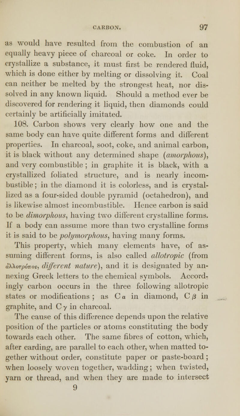 as would have resulted from the combustion of an equally heavy piece of charcoal or coke. In order to crystallize a substance, it must first be rendered fluid, which is done either by melting or dissolving it. Coal can neither be melted by the strongest heat, nor dis- solved in any known liquid. Should a method ever be discovered for rendering it liquid, then diamonds could certainly be artificially imitated. 108. Carbon shows very clearly how one and the same body can have quite different forms and different properties. In charcoal, soot, coke, and animal carbon, it is black without any determined shape (amorphous), and very combustible ; in graphite it is black, with a crystallized foliated structure, and is nearly incom- bustible ; in the diamond it is colorless, and is crystal- lized as a four-sided double pyramid (octahedron), and is likewise almost incombustible. Hence carbon is said to be dimorphous, having two different crystalline forms. If a body can assume more than two crystalline forms it is said to be polymorphous, having many forms. This property, which many elements have, of as- suming different forms, is also called allotropic (from aWorponos, different nature), and it is designated by an- nexing Greek letters to the chemical symbols. Accord- ingly carbon occurs in the three following allotropic states or modifications ; as C a in diamond, C /3 in graphite, and C y in charcoal. The cause of this difference depends upon the relative position of the particles or atoms constituting the body towards each other. The same fibres of cotton, which, after carding, are parallel to each other, when matted to- gether without order, constitute paper or paste-board ; when loosely woven together, wadding; when twisted, yarn or thread, and when they are made to intersect 9
