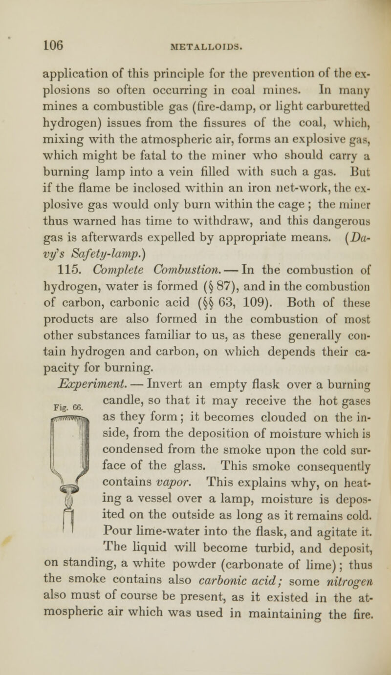 application of this principle for the prevention of the ex- plosions so often occurring in coal mines. In many mines a combustible gas (fire-damp, or light carburetted hydrogen) issues from the fissures of the coal, which, mixing with the atmospheric air, forms an explosive gas, which might be fatal to the miner who should carry a burning lamp into a vein filled with such a gas. But if the flame be inclosed within an iron net-work, the ex- plosive gas would only burn within the cage ; the miner thus warned has time to withdraw, and this dangerous gas is afterwards expelled by appropriate means. (Da- vy''s Safety-lamp.) 115. Complete Combustion. — In the combustion of hydrogen, water is formed (§ 87), and in the combustion of carbon, carbonic acid (§§ 63, 109). Both of these products are also formed in the combustion of most other substances familiar to us, as these generally con- tain hydrogen and carbon, on which depends their ca- pacity for burning. Experiment. — Invert an empty flask over a burning candle, so that it may receive the hot gases as they form; it becomes clouded on the in- side, from the deposition of moisture which is condensed from the smoke upon the cold sur- face of the glass. This smoke consequently contains vapor. This explains why, on heat- ing a vessel over a lamp, moisture is depos- ited on the outside as long as it remains cold. Pour lime-water into the flask, and agitate it, The liquid will become turbid, and deposit, on standing, a white powder (carbonate of lime); thus the smoke contains also carbonic acid; some nitrogen also must of course be present, as it existed in the at- mospheric air which was used in maintaining the fire.