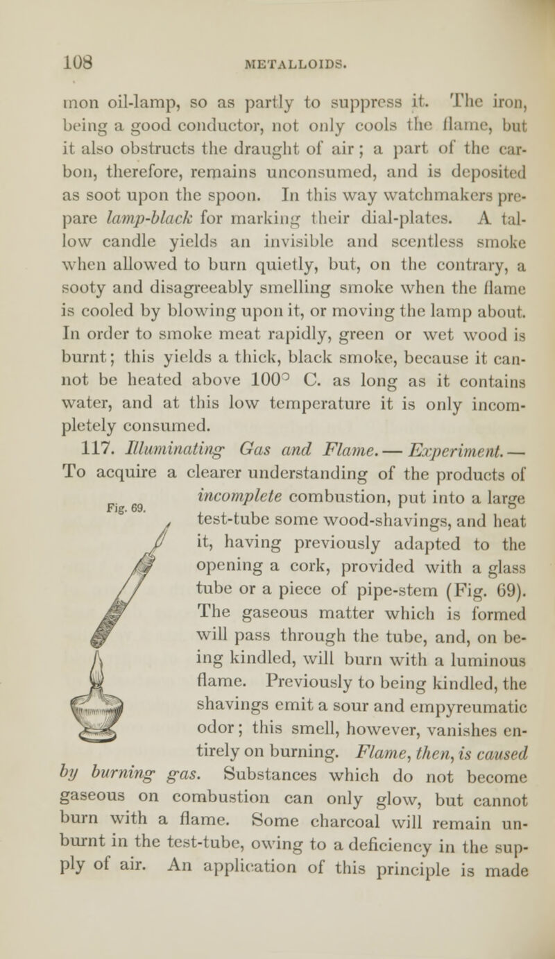 mon oil-lamp, so as partly to suppress it. The iron, being a good conductor, not only cools the flame, but it also obstructs the draught of air ; a part of the car- bon, therefore, remains unconsumed, and is deposited as soot upon the spoon. In this way watchmakers pre- pare lamp-black for marking their dial-plates. A tal- low candle yields an invisible and scentless smoke when allowed to burn quietly, but, on the contrary, a sooty and disagreeably smelling smoke when the flame is cooled by blowing upon it, or moving the lamp about. In order to smoke meat rapidly, green or wet wood ia burnt; this yields a thick, black smoke, because it can- not be heated above 100° C. as long as it contains water, and at this low temperature it is only incom- pletely consumed. 117. Illuminating' Gas and Flame. — Experiment.— To acquire a clearer understanding of the products of incomplete combustion, put into a lanre Fig. 69. r o test-tube some wood-shavings, and heat it, having previously adapted to the opening a cork, provided with a glass tube or a piece of pipe-stem (Fig. G9). The gaseous matter which is formed will pass through the tube, and, on be- ing kindled, will burn with a luminous flame. Previously to being kindled, the shavings emit a sour and empyreumatic odor; this smell, however, vanishes en- tirely on burning. Flame, then, is caused by burning gas. Substances which do not become gaseous on combustion can only glow, but cannot burn with a flame. Some charcoal will remain un- burnt in the test-tube, owing to a deficiency in the sup- ply of air. An application of this principle is made