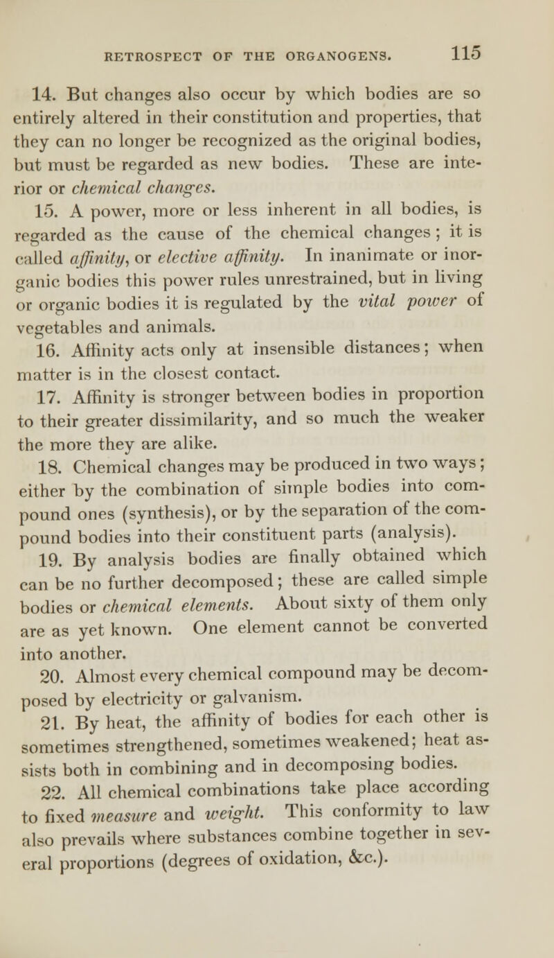 14. But changes also occur by which bodies are so entirely altered in their constitution and properties, that they can no longer be recognized as the original bodies, but must be regarded as new bodies. These are inte- rior or chemical changes. 15. A power, more or less inherent in all bodies, is regarded as the cause of the chemical changes ; it is called affinity, or elective affinity. In inanimate or inor- ganic bodies this power rules unrestrained, but in living or organic bodies it is regulated by the vital power of vegetables and animals. 16. Affinity acts only at insensible distances; when matter is in the closest contact. 17. Affinity is stronger between bodies in proportion to their greater dissimilarity, and so much the weaker the more they are alike. 18. Chemical changes may be produced in two ways; either by the combination of simple bodies into com- pound ones (synthesis), or by the separation of the com- pound bodies into their constituent parts (analysis). 19. By analysis bodies are finally obtained which can be no further decomposed; these are called simple bodies or chemical elements. About sixty of them only are as yet known. One element cannot be converted into another. 20. Almost every chemical compound may be decom- posed by electricity or galvanism. 21. By heat, the affinity of bodies for each other is sometimes strengthened, sometimes weakened; heat as- sists both in combining and in decomposing bodies. 22. All chemical combinations take place according to fixed measure and weight. This conformity to law also prevails where substances combine together in sev- eral proportions (degrees of oxidation, &c).