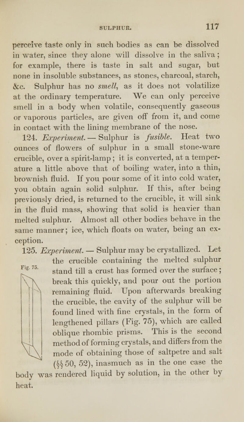 perceive taste only in such bodies as can be dissolved in water, since they alone will dissolve in the saliva; for example, there is taste in salt and sugar, but none in insoluble substances, as stones, charcoal, starch, &c. Sulphur has no smell, as it does not volatilize at the ordinary temperature. We can only perceive smell in a body when volatile, consequently gaseous or vaporous particles, are given off from it, and come in contact with the lining membrane of the nose. 124. Experiment — Sulphur is fusible. Heat two ounces of flowers of sulphur in a small stone-ware crucible, over a spirit-lamp; it is converted, at a temper- ature a little above that of boiling water, into a thin, brownish fluid. If you pour some of it into cold water, you obtain again solid sulphur. If this, after being previously dried, is returned to the crucible, it will sink in the fluid mass, showing that solid is heavier than melted sulphur. Almost all other bodies behave in the same manner; ice, which floats on water, being an ex- ception. 125. Experiment. — Sulphur may be crystallized. Let the crucible containing the melted sulphur stand till a crust has formed over the surface; break this quickly, and pour out the portion remaining fluid. Upon afterwards breaking the crucible, the cavity of the sulphur will be found lined with fine crystals, in the form of lengthened pillars (Fig. 75), which are called oblique rhombic prisms. This is the second method of forming crystals, and differs from the mode of obtaining those of saltpetre and salt (§§50, 52), inasmuch as in the one case the bodv was rendered liquid by solution, in the other by heat.