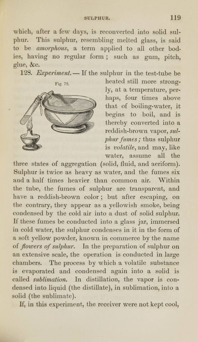 Fig. 78. which, after a few days, is reconverted into solid sul- phur. This sulphur, resembling melted glass, is said to be amorphous, a term applied to all other bod- ies, having no regular form ; such as gum, pitch, glue, &c. 128. Experiment. — If the sulphur in the test-tube be heated still more strong- ly, at a temperature, per- haps, four times above that of boiling-water, it begins to boil, and is thereby converted into a reddish-brown vapor, sul- phur fumes; thus sulphur is volatile, and may, like water, assume all the three states of aggregation (solid, fluid, and aeriform). Sulphur is twice as heavy as water, and the fumes six and a half times heavier than common air. Within the tube, the fumes of sulphur are transparent, and have a reddish-brown color ; but after escaping, on the contrary, they appear as a yellowish smoke, being condensed by the cold air into a dust of solid sulphur. If these fumes be conducted into a glass jar, immersed in cold water, the sulphur condenses in it in the form of a soft yellow powder, known in commerce by the name of flowers of sulphur. In the preparation of sulphur on an extensive scale, the operation is conducted in large chambers. The process by which a volatile substance is evaporated and condensed again into a solid is called sublimation. In distillation, the vapor is con- densed into liquid (the distillate), in sublimation, into a solid (the sublimate). If, in this experiment, the receiver were not kept cool,