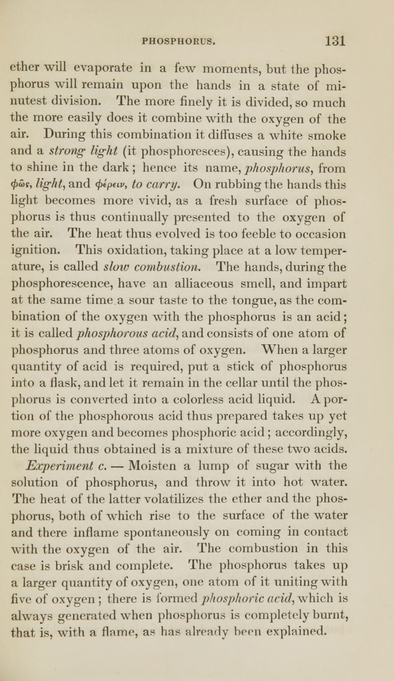 ether will evaporate in a few moments, but the phos- phorus will remain upon the hands in a state of mi- nutest division. The more finely it is divided, so much the more easily does it combine with the oxygen of the air. During this combination it diffuses a white smoke and a strong light (it phosphoresces), causing the hands to shine in the dark ; hence its name, phosphorus, from 4>«>s, light, and fepew, to carry. On rubbing the hands this light becomes more vivid, as a fresh surface of phos- phorus is thus continually presented to the oxygen of the air. The heat thus evolved is too feeble to occasion ignition. This oxidation, taking place at a low temper- ature, is called slow combustion. The hands, during the phosphorescence, have an alliaceous smell, and impart at the same time a sour taste to the tongue, as the com- bination of the oxygen with the phosphorus is an acid; it is called phosphorous acid, and consists of one atom of phosphorus and three atoms of oxygen. When a larger quantity of acid is required, put a stick of phosphorus into a flask, and let it remain in the cellar until the phos- phorus is converted into a colorless acid liquid. A por- tion of the phosphorous acid thus prepared takes up yet more oxygen and becomes phosphoric acid ; accordingly, the liquid thus obtained is a mixture of these two acids. Experiment c. — Moisten a lump of sugar with the solution of phosphorus, and throw it into hot water. The heat of the latter volatilizes the ether and the phos- phorus, both of which rise to the surface of the water and there inflame spontaneously on coming in contact with the oxygen of the air. The combustion in this case is brisk and complete. The phosphorus takes up a larger quantity of oxygen, one atom of it uniting with five of oxygen ; there is formed phosphoric acid, which is always generated when phosphorus is completely burnt, that is, with a flame, as has already been explained.