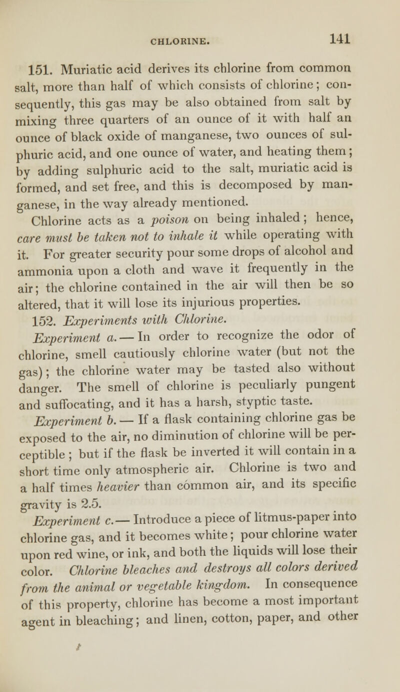 151. Muriatic acid derives its chlorine from common salt, more than half of which consists of chlorine; con- sequently, this gas may be also obtained from salt by mixing three quarters of an ounce of it with half an ounce of black oxide of manganese, two ounces of sul- phuric acid, and one ounce of water, and heating them; by adding sulphuric acid to the salt, muriatic acid is formed, and set free, and this is decomposed by man- ganese, in the way already mentioned. Chlorine acts as a poison on being inhaled; hence, care must be taken not to inhale it while operating with it. For greater security pour some drops of alcohol and ammonia upon a cloth and wave it frequently in the air; the chlorine contained in the air will then be so altered, that it will lose its injurious properties. 152. Experiments with Chlorine. Experiment a. — In order to recognize the odor of chlorine, smell cautiously chlorine water (but not the gas); the chlorine water may be tasted also without danger. The smell of chlorine is peculiarly pungent and suffocating, and it has a harsh, styptic taste. Experiment b. — If a flask containing chlorine gas be exposed to the air, no diminution of chlorine will be per- ceptible ; but if the flask be inverted it will contain in a short time only atmospheric air. Chlorine is two and a half times heavier than common air, and its specific gravity is 2.5. Experiment c.— Introduce a piece of litmus-paper into chlorine gas, and it becomes white; pour chlorine water upon red wine, or ink, and both the liquids will lose their color. Chlorine bleaches and destroys all colors derived from the animal or vegetable kingdom. In consequence of this property, chlorine has become a most important agent in bleaching; and linen, cotton, paper, and other