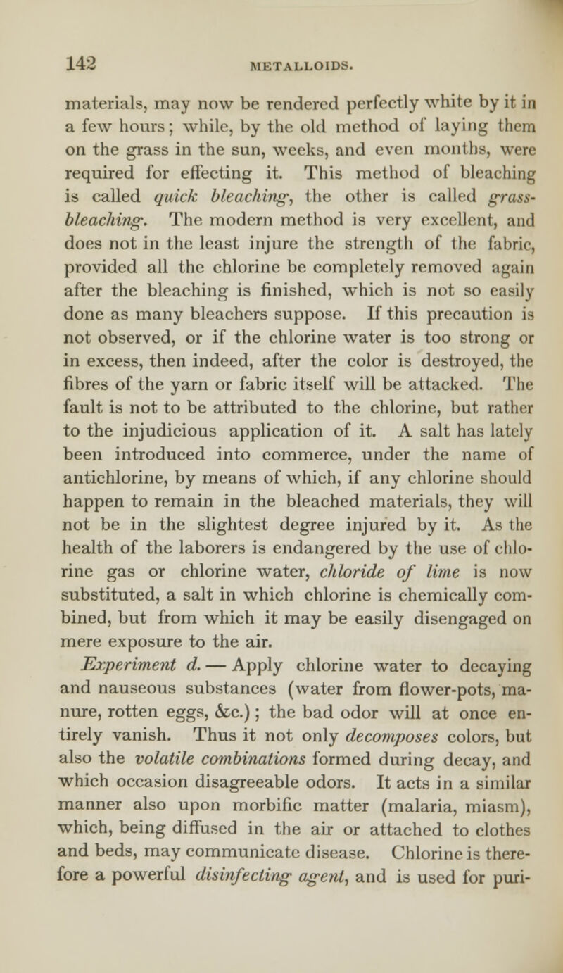 materials, may now be rendered perfectly white by it in a few hours; while, by the old method of laying them on the grass in the sun, weeks, and even months, were required for effecting it. This method of bleaching is called quick bleaching, the other is called grass- bleaching. The modern method is very excellent, and does not in the least injure the strength of the fabric, provided all the chlorine be completely removed again after the bleaching is finished, which is not so easily done as many bleachers suppose. If this precaution is not observed, or if the chlorine water is too strong or in excess, then indeed, after the color is destroyed, the fibres of the yarn or fabric itself will be attacked. The fault is not to be attributed to the chlorine, but rather to the injudicious application of it. A salt has lately been introduced into commerce, under the name of antichlorine, by means of which, if any chlorine should happen to remain in the bleached materials, they will not be in the slightest degree injured by it. As the health of the laborers is endangered by the use of chlo- rine gas or chlorine water, cldoride of lime is now substituted, a salt in which chlorine is chemically com- bined, but from which it may be easily disengaged on mere exposure to the air. Experiment d. — Apply chlorine water to decaying and nauseous substances (water from flower-pots, ma- nure, rotten eggs, &c.); the bad odor will at once en- tirely vanish. Thus it not only decomposes colors, but also the volatile combinations formed during decay, and which occasion disagreeable odors. It acts in a similar manner also upon morbific matter (malaria, miasm), which, being diffused in the air or attached to clothes and beds, may communicate disease. Chlorine is there- fore a powerful disinfecting agent, and is used for puri-