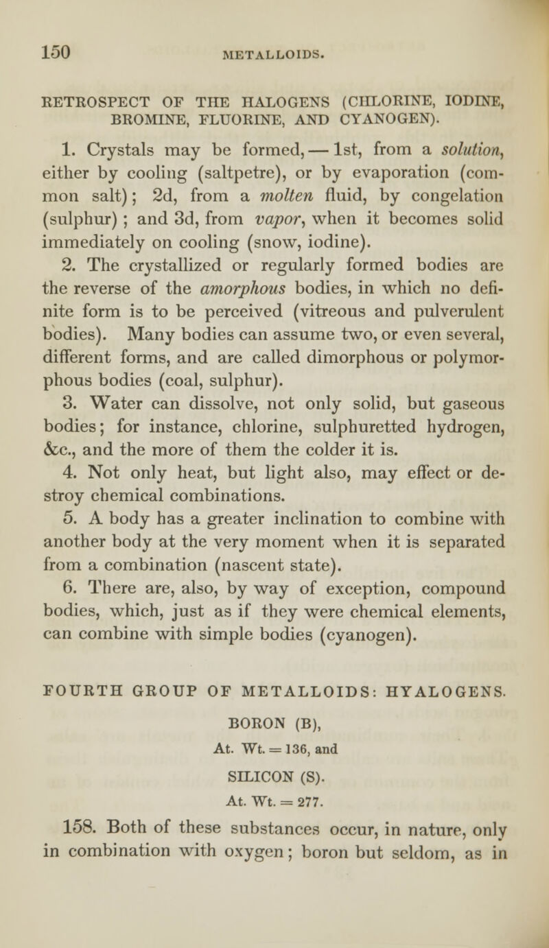 RETROSPECT OF THE HALOGENS (CHLORINE, IODINE, BROMINE, FLUORINE, AND CYANOGEN). 1. Crystals may be formed, — 1st, from a solution, either by cooling (saltpetre), or by evaporation (com- mon salt); 2d, from a molten fluid, by congelation (sulphur) ; and 3d, from vapor, when it becomes solid immediately on cooling (snow, iodine). 2. The crystallized or regularly formed bodies are the reverse of the amorphous bodies, in which no defi- nite form is to be perceived (vitreous and pulverulent bodies). Many bodies can assume two, or even several, different forms, and are called dimorphous or polymor- phous bodies (coal, sulphur). 3. Water can dissolve, not only solid, but gaseous bodies; for instance, chlorine, sulphuretted hydrogen, &c, and the more of them the colder it is. 4. Not only heat, but light also, may effect or de- stroy chemical combinations. 5. A body has a greater inclination to combine with another body at the very moment when it is separated from a combination (nascent state). 6. There are, also, by way of exception, compound bodies, which, just as if they were chemical elements, can combine with simple bodies (cyanogen). FOURTH GROUP OF METALLOIDS: HYALOGENS. BORON (B), At. Wt. = 136, and SILICON (S). At. Wt. = 277. 158. Both of these substances occur, in nature, only in combination with oxygen; boron but seldom, as in