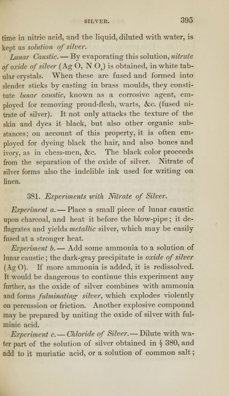 time in nitric acid, and the liquid, diluted with water, is kept as solution of silver. Lunar Caustic. — By evaporating this solution, nitrate of oxide of silver (Ag O, N OJ is obtained, in white tab- ular crystals. When these are fused and formed into slender sticks by casting in brass moulds, they consti- tute lunar caustic, known as a corrosive agent, em- ployed for removing proud-flesh, warts, &c. (fused ni- trate of silver). It not only attacks the texture of the skin and dyes it black, but also other organic sub- stances; on account of this property, it is often em- ployed for dyeing black the hair, and also bones and ivory, as in chess-men, &c. The black color proceeds from the separation of the oxide of silver. Nitrate of silver forms also the indelible ink used for writing on linen. 381. Experiments with Nitrate of Silver. Experiment a. — Place a small piece of lunar caustic upon charcoal, and heat it before the blow-pipe; it de- flagrates and yields metallic silver, which may be easily fused at a stronger heat. Experiment b. — Add some ammonia to a solution of lunar caustic; the dark-gray precipitate is oxide of silver (AgO). If more ammonia is added, it is redissolved. It would be dangerous to continue this experiment any further, as the oxide of silver combines with ammonia and forms fulminating; silver, which explodes violently on percussion or friction. Another explosive compound may be prepared by uniting the oxide of silver with ful- minic acid. Experiment c. — Chloride of Silver. — Dilute with wa- ter part of the solution of silver obtained in § 380, and add to it muriatic acid, or a solution of common salt;