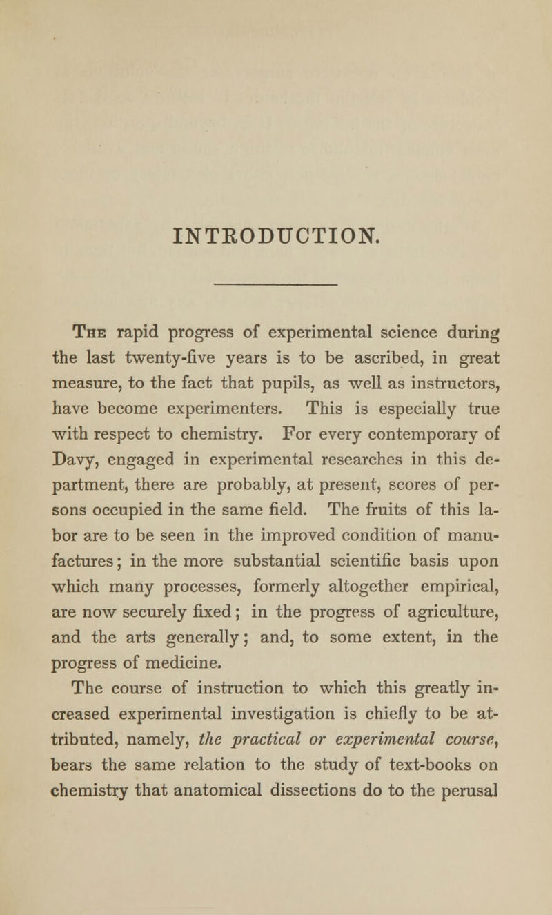 INTRODUCTION. The rapid progress of experimental science during the last twenty-five years is to be ascribed, in great measure, to the fact that pupils, as well as instructors, have become experimenters. This is especially true with respect to chemistry. For every contemporary of Davy, engaged in experimental researches in this de- partment, there are probably, at present, scores of per- sons occupied in the same field. The fruits of this la- bor are to be seen in the improved condition of manu- factures ; in the more substantial scientific basis upon which many processes, formerly altogether empirical, are now securely fixed; in the progress of agriculture, and the arts generally; and, to some extent, in the progress of medicine. The course of instruction to which this greatly in- creased experimental investigation is chiefly to be at- tributed, namely, the practical or experimental course, bears the same relation to the study of text-books on chemistry that anatomical dissections do to the perusal