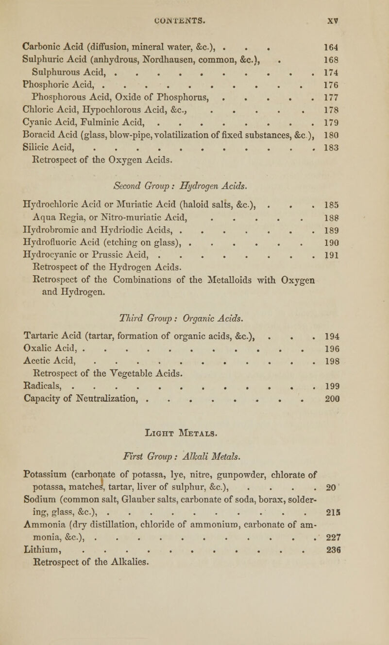 Carbonic Acid (diffusion, mineral water, &c), ... 164 Sulphuric Acid (anhydrous, Nordhausen, common, &c), . 168 Sulphurous Acid, 174 Phosphoric Acid, 176 Phosphorous Acid, Oxide of Phosphorus, 177 Chloric Acid, Hypochlorous Acid, &c, . . . . . 178 Cyanic Acid, Fulminic Acid, 179 Boracid Acid (glass, blow-pipe, volatilization of fixed substances, &c.), 180 Silicic Acid, 183 Eetrospect of the Oxygen Acids. Second Group: Hydrogen Acids. Hydrochloric Acid or Muriatic Acid (haloid salts, &c), . . .185 Aqua Regia, or Nitro-muriatic Acid, . . . . . 188 Ilydrobromic and Hydriodic Acids, 189 Hydrofluoric Acid (etching on glass), 190 Hydrocyanic or Prussic Acid 191 Eetrospect of the Hydrogen Acids. Retrospect of the Combinations of the Metalloids with Oxygen and Hydrogen. Third Group : Organic Acids. Tartaric Acid (tartar, formation of organic acids, &c), . . .194 Oxalic Acid, 196 Acetic Acid, 198 Retrospect of the Vegetable Acids. Radicals, 199 Capacity of Neutralization, 200 Light Metals. First Group: Alkali Metals. Potassium (carbonate of potassa, lye, nitre, gunpowder, chlorate of potassa, matches, tartar, liver of sulphur, &c), . . . . 20' Sodium (common salt, Glauber salts, carbonate of soda, borax, solder- ing, glass, &c), 215 Ammonia (dry distillation, chloride of ammonium, carbonate of am- monia, &c), 227 Lithium, 236 Retrospect of the Alkalies.