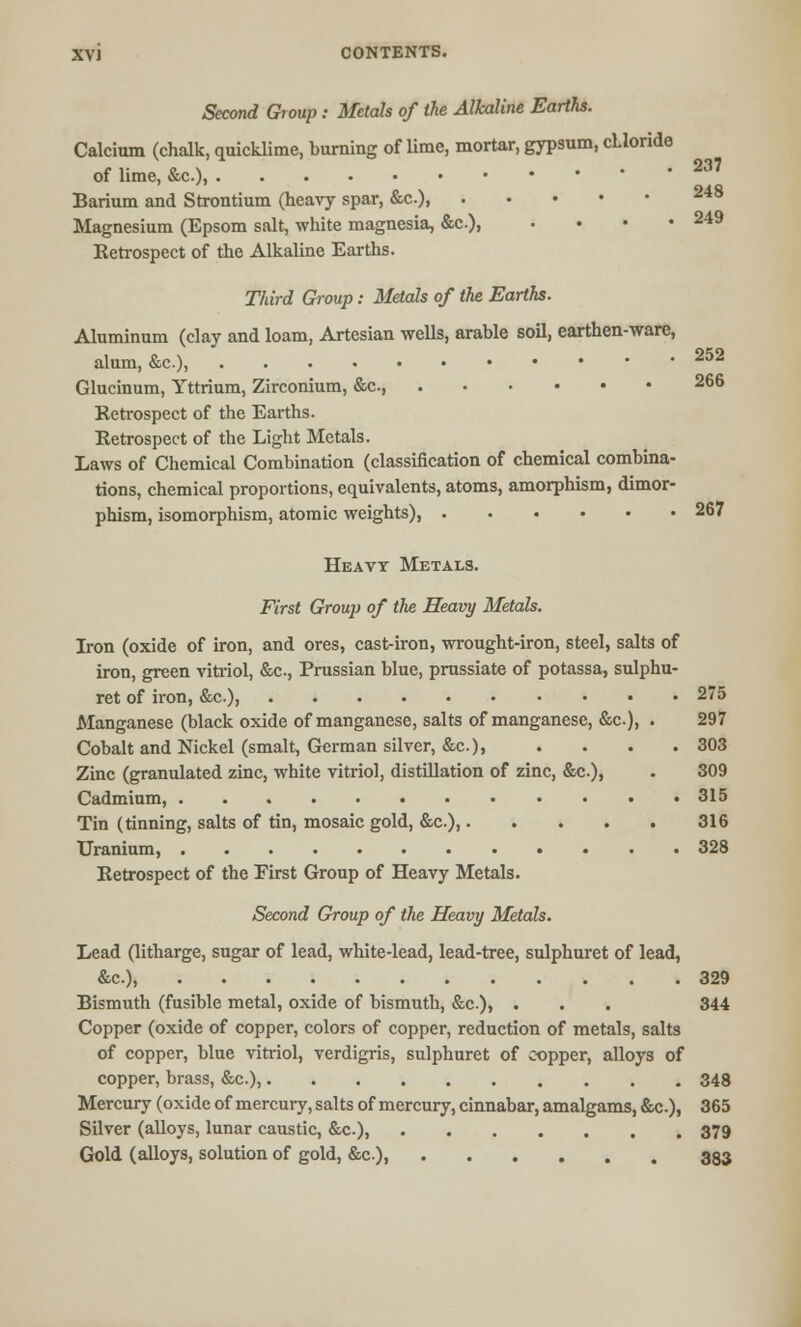 Second Group: Metals of the Alkaline Earths. Calcium (chalk, quicklime, burning of lime, mortar, gypsum, cLioride of lime, &c), 237 Barium and Strontium (heavy spar, &c), 248 Magnesium (Epsom salt, white magnesia, &c), • • ■ • 249 Retrospect of the Alkaline Earths. Third Group: Metals of the Earths. Aluminum (clay and loam, Artesian wells, arable soil, earthen-ware, alum, &c), 252 Glucinum, Yttrium, Zirconium, &c, 266 Retrospect of the Earths. Retrospect of the Light Metals. Laws of Chemical Combination (classification of chemical combina- tions, chemical proportions, equivalents, atoms, amorphism, dimor- phism, isomorphism, atomic weights), 267 Heavy Metals. First Group of the Heavy Metals. Iron (oxide of iron, and ores, cast-iron, wrought-iron, steel, salts of iron, green vitriol, &c, Prussian blue, prussiate of potassa, sulphu- ret of iron, &c), 275 Manganese (black oxide of manganese, salts of manganese, &c), . 297 Cobalt and Nickel (smalt, German silver, &c), . . . .303 Zinc (granulated zinc, white vitriol, distillation of zinc, &c.), . 309 Cadmium, 315 Tin (tinning, salts of tin, mosaic gold, &c.), 316 Uranium, 328 Retrospect of the First Group of Heavy Metals. Second Group of the Heavy Metals. Lead (litharge, sugar of lead, white-lead, lead-tree, sulphuret of lead, &c), 329 Bismuth (fusible metal, oxide of bismuth, &c.), . . . 344 Copper (oxide of copper, colors of copper, reduction of metals, salts of copper, blue vitriol, verdigris, sulphuret of copper, alloys of copper, brass, &c), 348 Mercury (oxide of mercury, salts of mercury, cinnabar, amalgams, &c), 365 Silver (alloys, lunar caustic, &c), 379 Gold (alloys, solution of gold, &c.) 333