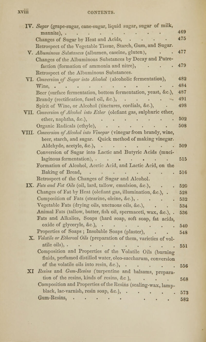IV. Sugar (grape-sugar, cane-sugar, liquid sugar, sugar of milk, mannite), 469 Changes of Sugar by Heat and Acids, . . . • 475 Retrospect of the Vegetable Tissue, Starch, Gum, and Sugar. V. Albuminous Substances (albumen, caseine, gluten), . . 477 Changes of the Albuminous Substances by Decay and Putre- faction (formation of ammonia and nitre), . . • 479 Retrospect of the Albuminous Substances. VI. Conversion of Sugar into Alcohol (alcoholic fermentation), 482 Wine, . * 484 Beer (surface fermentation, bottom fermentation, yeast, &c), 487 Brandy (rectification, fusel oil, &c), . . . . 491 Spirit of Wine, or Alcohol (tinctures, cordials, &c.), . 498 VTI. Conversion of Alcohol into Ether (olefiant gas, sulphuric ether, ether, naphtha, &c), 502 Organic Radicals (ethyle), 508 Vm. Conversion of Alcohol into Vinegar (vinegar from brandy, wine, beer, starch, and sugar. Quick method of making vinegar. Aldehyde, acetyle, &c)» 509 Conversion of Sugar into Lactic and Butyric Acids (muci- laginous fermentation), 515 Formation of Alcohol, Acetic Acid, and Lactic Acid, on the Baking of Bread, . .516 Retrospect of the Changes of Sugar and Alcohol. IX. Fats and Fat Oils (oil, lard, tallow, emulsion, &c), . . 520 Changes of Fat by Heat (olefiant gas, illumination, &c.), . 528 Composition of Fats (stcarine, oleine, &c.), .... 532 Vegetable Fats (drying oils, unctuous oils, &c), . . 534 Animal Fats (tallow, butter, fish oil, spermaceti, wax, &c.), . 536 Fats and Alkalies, Soaps (hard soap, soft soap, fat acids, oxide of glyceryle, &c), 540 Properties of Soaps ; Insoluble Soaps (plaster), . . 548 X. Volatile or Ethereal Oils (preparation of them, varieties of vol- atile oils), 551 Composition and Properties of the Volatile Oils (burning fluids, perfumed distilled water, oleo-saccharum, conversion of the volatile oils into resin, &c.)» ..... 555 XI Resins and Gum-Resins (turpentine and balsams, prepara- tion of the resins, kinds of resins, &c ), . . . 553 Composition and Properties of the Resins (sealing-wax, lamp- black, lac-varnish, resin soap, &c), 573 Gum-Resins, ... 532