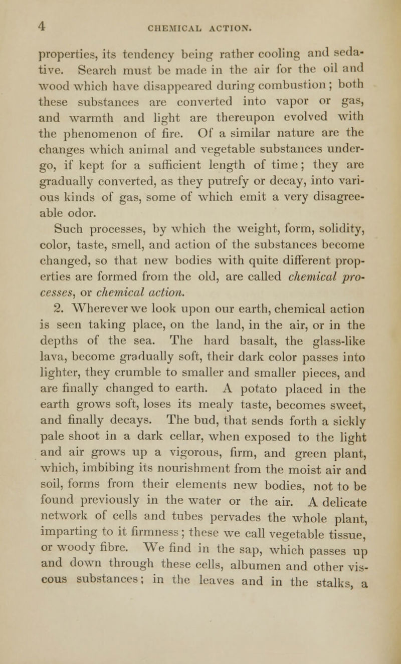 properties, its tendency being rather cooling and seda- tive. Search must be made in the air for the oil and wood which have disappeared during combustion ; both these substances are converted into vapor or gas, and warmth and light are thereupon evolved with the phenomenon of fire. Of a similar nature are the changes which animal and vegetable substances under- go, if kept for a sufficient length of time; they are gradually converted, as they putrefy or decay, into vari- ous kinds of gas, some of which emit a very disagree- able odor. Such processes, by which the weight, form, solidity, color, taste, smell, and action of the substances become changed, so that new bodies with quite different prop- erties are formed from the old, are called chemical pro- cesses, or chemical action. 2. Wherever we look upon our earth, chemical action is seen taking place, on the land, in the air, or in the depths of the sea. The hard basalt, the glass-like lava, become gradually soft, their dark color passes into lighter, they crumble to smaller and smaller pieces, and are finally changed to earth. A potato placed in the earth grows soft, loses its mealy taste, becomes sweet, and finally decays. The bud, that sends forth a sickly pale shoot in a dark cellar, when exposed to the light and air grows up a vigorous, firm, and green plant, which, imbibing its nourishment from the moist air and soil, forms from their elements new bodies, not to be found previously in the water or the air. A delicate network of cells and tubes pervades the whole plant, imparting to it firmness; these we call vegetable tissue, or woody fibre. We find in the sap, which passes up and down through these cells, albumen and other vis- cous substances; in the leaves and in the stalks a