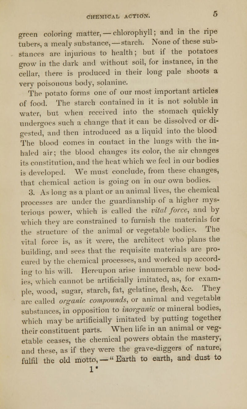green coloring matter, — chlorophyll; and in the ripe tubers, a mealy substance, — starch. None of these sub- stances are injurious to health; but if the potatoes grow in the dark and without soil, for instance, in the cellar, there is produced in their long pale shoots a very poisonous body, solanine. The potato forms one of our most important articles of food. The starch contained in it is not soluble in water, but when received into the stomach quickly undergoes such a change that it can be dissolved or di- gested, and then introduced as a liquid into the blood The blood comes in contact in the lungs with the in- haled air; the blood changes its color, the air changes its constitution, and the heat which we feel in our bodies is developed. We must conclude, from these changes, that chemical action is going on in our own bodies. 3. As long as a plant or an animal lives, the chemical processes are under the guardianship of a higher mys- terious power, which is called the vital force, and by which they are constrained to furnish the materials for the structure of the animal or vegetable bodies. The vital force is, as it were, the architect who plans the building, and sees that the requisite materials are pro- cured by the chemical processes, and worked up accord- in- to his will. Hereupon arise innumerable new bod- ies, which cannot be artificially imitated, as, for exam- ple, wood, sugar, starch, fat, gelatine, flesh, &c. They are called organic compounds, or animal and vegetable substances, in opposition to inorganic or mineral bodies, which may be artificially imitated by putting together their constituent parts. When life in an animal or veg- etable ceases, the chemical powers obtain the mastery, and these, as if they were the grave-diggers of nature, fulfil the old motto, —Earth to earth, and dust to 1*