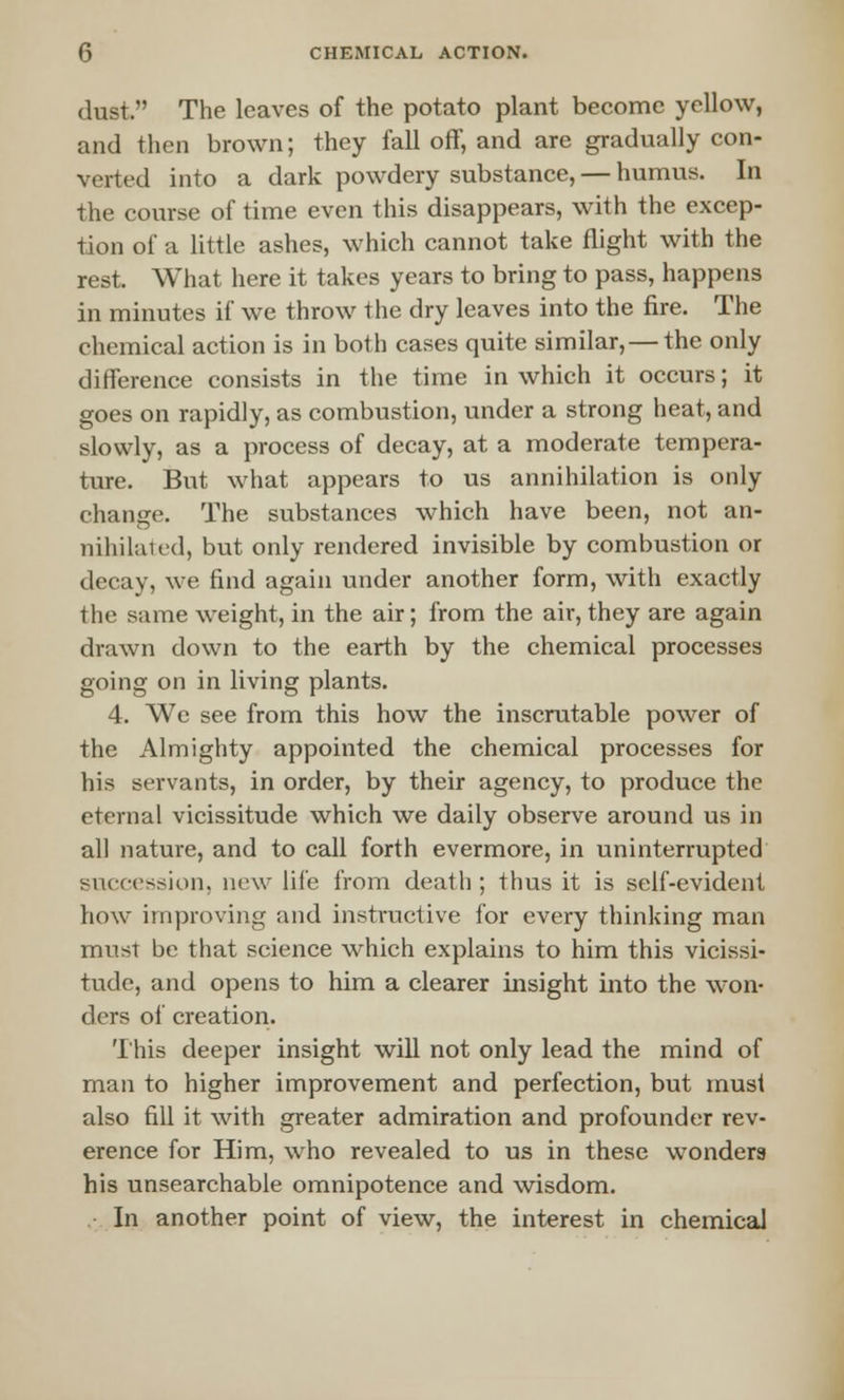 dust. The leaves of the potato plant become yellow, and then brown; they fall off, and are gradually con- verted into a dark powdery substance, — humus. In the course of time even this disappears, with the excep- tion of a little ashes, which cannot take flight with the rest. What here it takes years to bring to pass, happens in minutes if we throw the dry leaves into the fire. The chemical action is in both cases quite similar, — the only difference consists in the time in which it occurs; it goes on rapidly, as combustion, under a strong heat, and slowly, as a process of decay, at a moderate tempera- ture. But what appears to us annihilation is only change. The substances which have been, not an- nihilated, but only rendered invisible by combustion or decay, we find again under another form, with exactly the same weight, in the air; from the air, they are again drawn down to the earth by the chemical processes going on in living plants. 4. We see from this how the inscrutable power of the Almighty appointed the chemical processes for his servants, in order, by their agency, to produce the eternal vicissitude which we daily observe around us in all nature, and to call forth evermore, in uninterrupted succession, new life from death; thus it is self-evident how improving and instructive for every thinking man must be that science which explains to him this vicissi- tude, and opens to him a clearer insight into the won- ders of creation. This deeper insight will not only lead the mind of man to higher improvement and perfection, but must also fill it with greater admiration and profounder rev- erence for Him, who revealed to us in these wonders his unsearchable omnipotence and wisdom. In another point of view, the interest in chemical