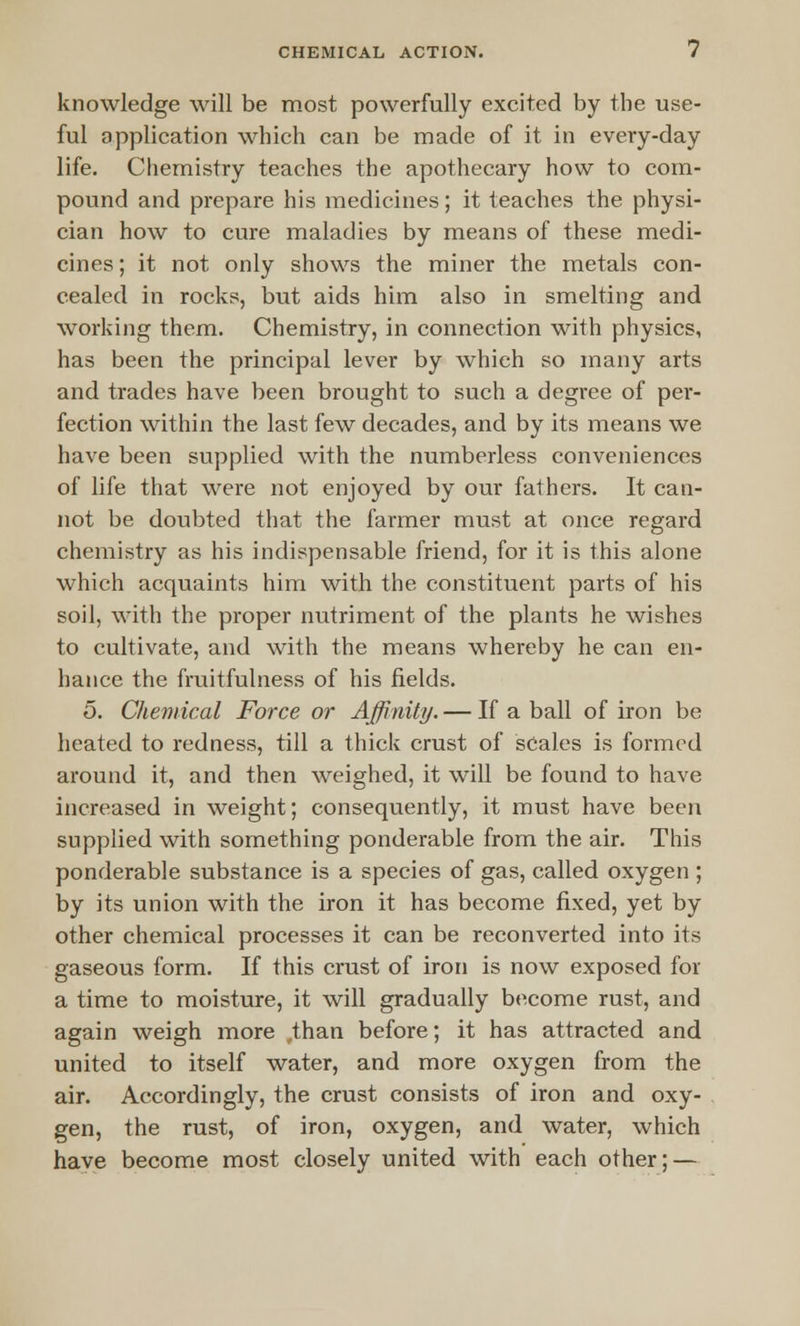 knowledge will be most powerfully excited by the use- ful application which can be made of it in every-day life. Chemistry teaches the apothecary how to com- pound and prepare his medicines; it teaches the physi- cian how to cure maladies by means of these medi- cines ; it not only shows the miner the metals con- cealed in rocks, but aids him also in smelting and working them. Chemistry, in connection with physics, has been the principal lever by which so many arts and trades have been brought to such a degree of per- fection within the last few decades, and by its means we have been supplied with the numberless conveniences of life that were not enjoyed by our fathers. It can- not be doubted that the farmer must at once regard chemistry as his indispensable friend, for it is this alone which acquaints him with the constituent parts of his soil, with the proper nutriment of the plants he wishes to cultivate, and with the means whereby he can en- hance the fruitfulness of his fields. 5. Chemical Force or Affinity. — If a ball of iron be heated to redness, till a thick crust of scales is formed around it, and then weighed, it will be found to have increased in weight; consequently, it must have been supplied with something ponderable from the air. This ponderable substance is a species of gas, called oxygen ; by its union with the iron it has become fixed, yet by other chemical processes it can be reconverted into its gaseous form. If this crust of iron is now exposed for a time to moisture, it will gradually become rust, and again weigh more ,than before; it has attracted and united to itself water, and more oxygen from the air. Accordingly, the crust consists of iron and oxy- gen, the rust, of iron, oxygen, and water, which have become most closely united with each other; —