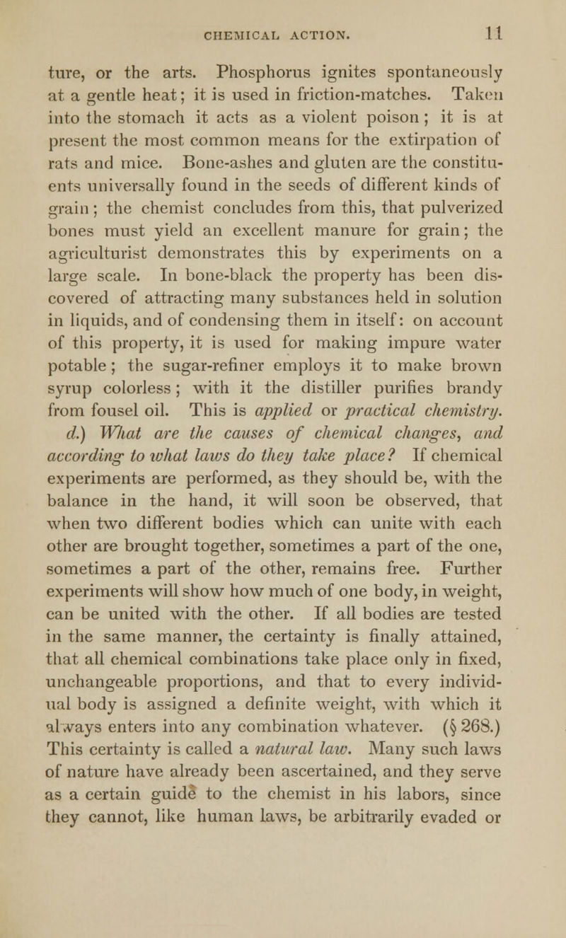ture, or the arts. Phosphorus ignites spontaneously at a gentle heat; it is used in friction-matches. Taken into the stomach it acts as a violent poison ; it is at present the most common means for the extirpation of rats and mice. Bone-ashes and gluten are the constitu- ents universally found in the seeds of different kinds of grain; the chemist concludes from this, that pulverized bones must yield an excellent manure for grain; the agriculturist demonstrates this by experiments on a large scale. In bone-black the property has been dis- covered of attracting many substances held in solution in liquids, and of condensing them in itself: on account of this property, it is used for making impure water potable ; the sugar-refiner employs it to make brown syrup colorless; with it the distiller purines brandy from fousel oil. This is applied or practical chemistry. d.) What are the causes of chemical changes, and according to what laws do they take place? If chemical experiments are performed, as they should be, with the balance in the hand, it will soon be observed, that when two different bodies which can unite with each other are brought together, sometimes a part of the one, sometimes a part of the other, remains free. Further experiments will show how much of one body, in weight, can be united with the other. If all bodies are tested in the same manner, the certainty is finally attained, that all chemical combinations take place only in fixed, unchangeable proportions, and that to every individ- ual body is assigned a definite weight, with which it always enters into any combination whatever. (§ 268.) This certainty is called a natural law. Many such laws of nature have already been ascertained, and they serve as a certain guide to the chemist in his labors, since they cannot, like human laws, be arbitrarily evaded or