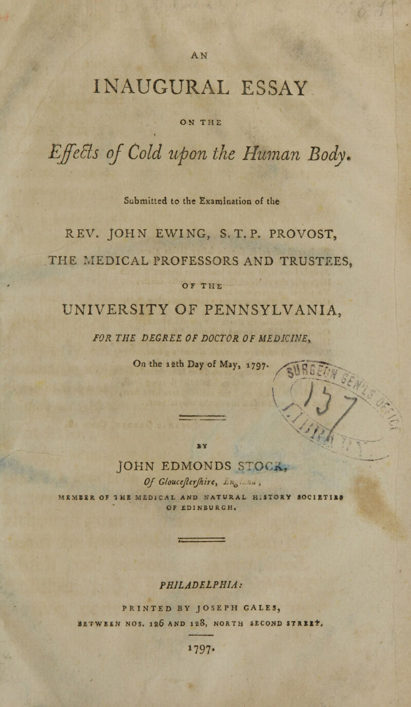 AN INAUGURAL ESSAY ON THE Effects of Cold upon the Human Body. Submitted to the Examination of the REV. JOHN EWING, S, T. P. PROVOST, THE MEDICAL PROFESSORS AND TRUSTEES, OF THE UNIVERSITY OF PENNSYLVANIA, FOR THE DEGREE OF DOCTOR OF MEDICINE, On the 12th Day of May, 1707. yZ\r> ■ 75 - '■ — BY JOHN EDMONDS STOGA, Of Gloucejlerjkire, x/.0. ... , MEMBER OF THE MEDICAL AND NATURAL H.STORY SOCIETIES OF EDINBURGH. PHILADELPHIA: PRINTED BY JOSEPH GALES, Between nos. 126 and 128, north second strut. J797«