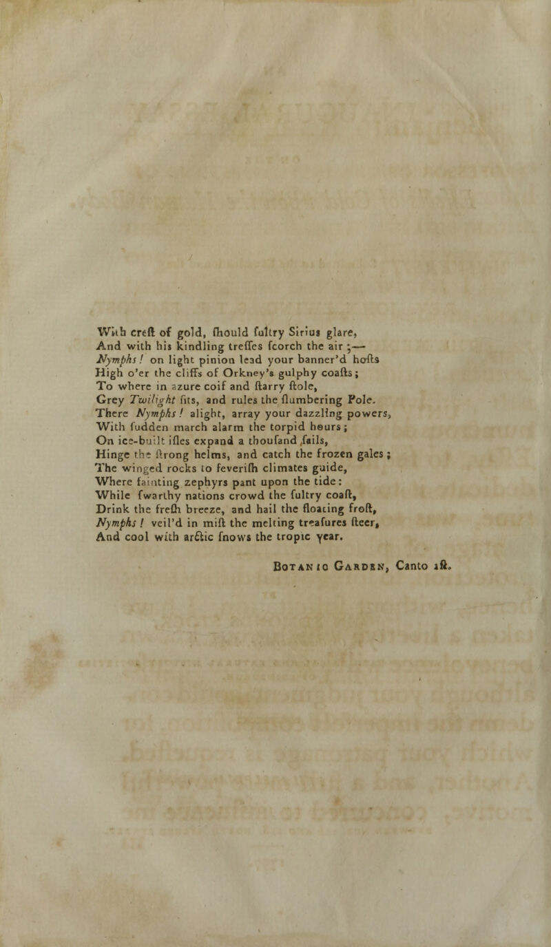 With crtft of gold, fhould fultry Siriuj glare, And with his kindling treffcs fcorch the air ;— Nymphs! on light pinion lead your banner'd hofts High o'er the cliffs of Orkney's gulphy coalh ; To where in azure coif and ftarry ftole, Grey Twilight fits, and rules the (lumbering Pole. There Nymphs ! alight, array your dazzling powers, With fudden march alarm the torpid heurs ; On ice-built ifles expand a thoufand ,fails, Hinge the l>rong helms, and catch the frozen gales ; The winged rocks to feverifh climates guide, Where fainting zephyrs pant upon the tide: While fwarihy nations crowd the fultry coafl, Drink the frefh. breeze, and hail the floating froft, Nymphs ! veil'd in mill the melting treafures fleer, And cool with arctic fnows the tropic ycar- Botanic Garden, Canto lft.
