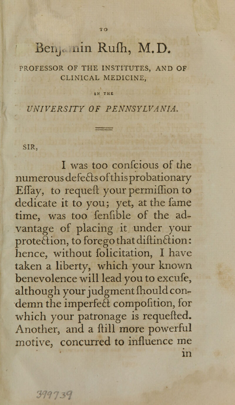 TO Beixj. nin Rufh, M.D. PROFESSOR OF THE INSTITUTES, AND OF CLINICAL MEDICINE, UNIVERSITY OF PENNSYLVANIA. SIR, I was too confcioLis of the numerous defefts of this probationary EfTay, to requeft your permiffion to dedicate it to you; yet, at the fame time, was too fenfible of the ad- vantage of placing it under your protection, to forego that diftinction: hence, without folicitation, I have taken a liberty, which your known benevolence will lead you to excufe, although your judgment mould con- demn the imperfect compofition, for which your patronage is requefted. Another, and a ftill more powerful motive, concurred to influence me in 37?73<?