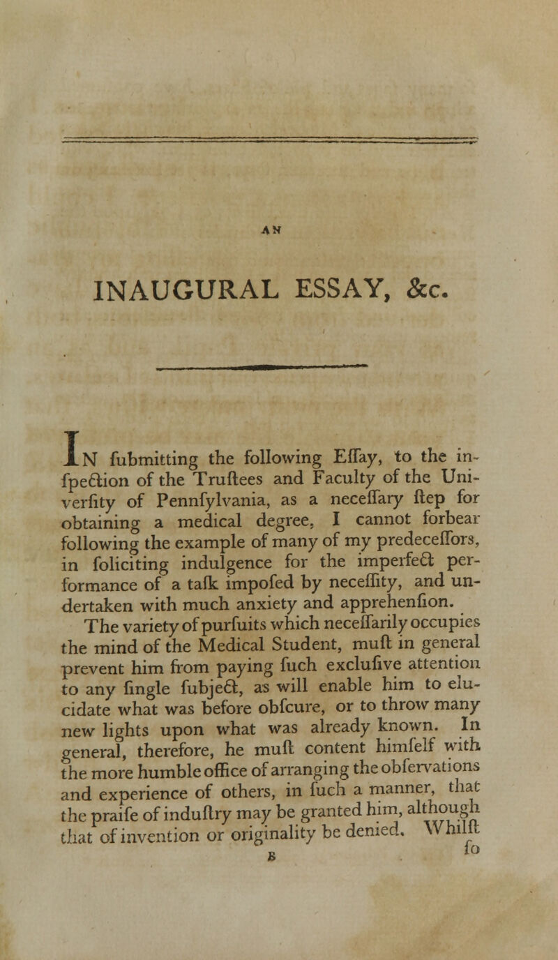 INAUGURAL ESSAY, &c. XN fubmitting the following EfTay, to the in- fpe&ion of the Truftees and Faculty of the Uni- verfity of Pennfylvania, as a neceflary ftep for obtaining a medical degree, I cannot forbear following the example of many of my predeceffors, in foliciting indulgence for the imperfeft per- formance of a talk impofed by neceflity, and un- dertaken with much anxiety and apprehenfion. The variety of purfuits which neceffarily occupies the mind of the Medical Student, muft in general prevent him from paying fuch exclufive attention to any fingle fubjea, as will enable him to elu- cidate what was before obfcure, or to throw many new lights upon what was already known. In general, therefore, he muft content himfelf with the more humble office of arranging the obfervations and experience of others, in fuch a manner that the praife of induftry may be granted him, although that of invention or originality be denied. Whilit lo