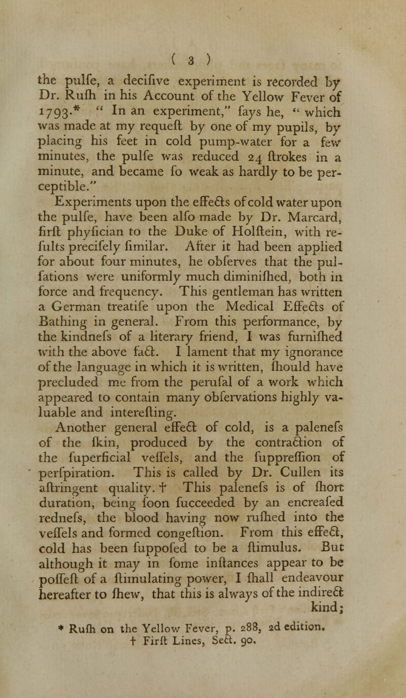 the pulfe, a decifive experiment is recorded by Dr. Rufh in his Account of the Yellow Fever of 1793.*  In an experiment, fays he, which was made at my requeft by one of my pupils, by placing his feet in cold pump-water for a few minutes, the pulfe was reduced 24 ftrokes in a minute, and became fo weak as hardly to be per- ceptible. Experiments upon the effects of cold water upon the pulfe, have been alfo made by Dr. Marcard, firft phyfician to the Duke of Holflein, with re- fill ts precifely fimilar. After it had been applied for about four minutes, he obferves that the pul- fations were uniformly much diminifhed, both in force and frequency. This gentleman has written a German treatife upon the Medical Effects of Bathing in general. From this performance, by the kindnefs of a literary friend, I was furnifhed with the above facl. I lament that my ignorance of the language in which it is written, mould have precluded me from the perufal of a work which appeared to contain many obfervations highly va- luable and interefling. Another general effecl; of cold, is a palenefs of the fkin, produced by the contraction of the fuperficial veffels, and the fuppreflion of perfpiration. This is called by Dr. Cullen its aftringent quality, f This palenefs is of fhort duration, being foon fucceeded by an encreafed rednefs, the blood having now rufhed into the veffels and formed congeftion. From this effecl:, cold has been fuppofed to be a flimulus. But although it may in fome in fiances appear to be poffeft of a flimulating power, I fhall endeavour hereafter to fhew, that this is always of the indirect kind; p. 288, 2d edition, r Firft Lines, Sett. 90.