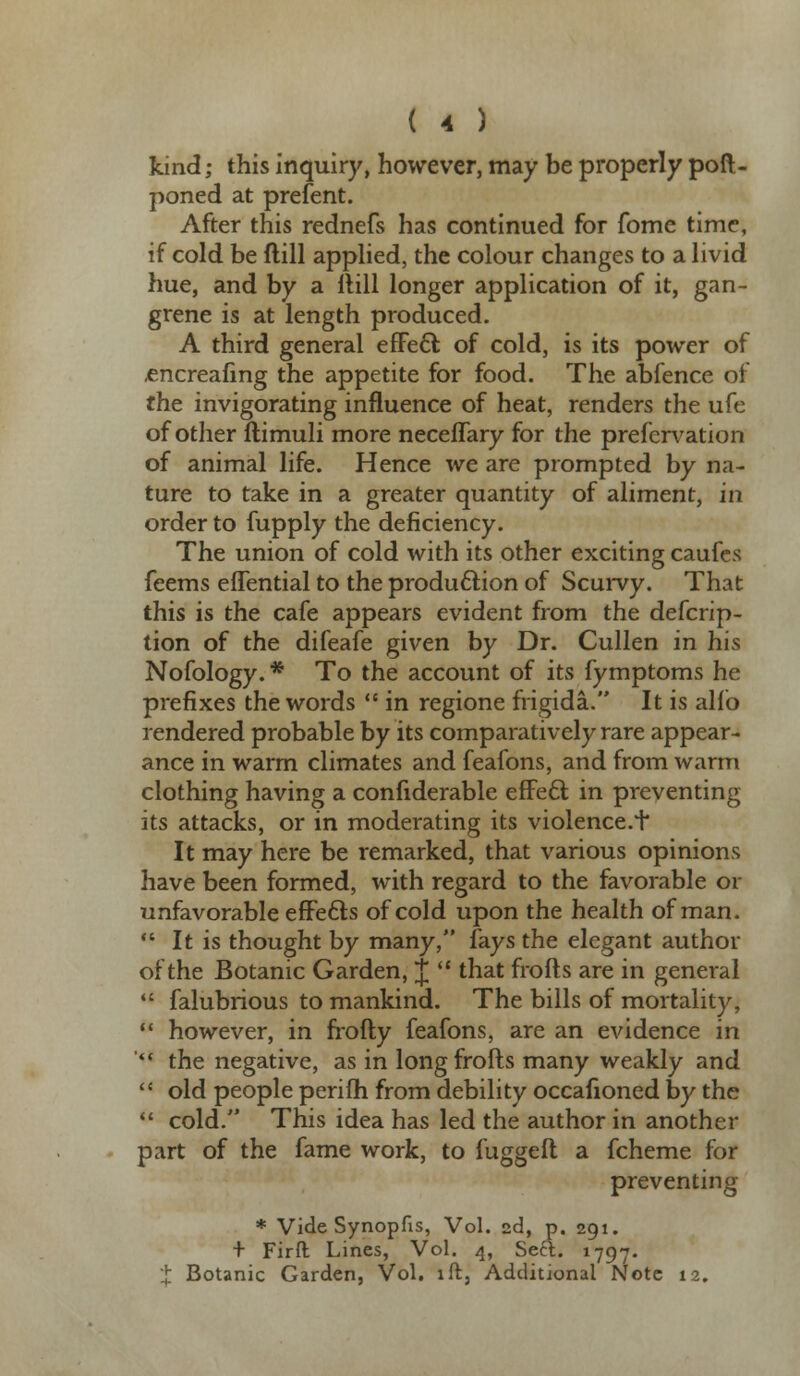 kind; this inquiry, however, may be properly poft- poned at prefent. After this rednefs has continued for fome time, if cold be ftill applied, the colour changes to a livid hue, and by a ftill longer application of it, gan- grene is at length produced. A third general effect of cold, is its power of .encreafing the appetite for food. The abfence of the invigorating influence of heat, renders the ufe of other flimuli more neceffary for the prefervation of animal life. Hence we are prompted by na- ture to take in a greater quantity of aliment, in order to fupply the deficiency. The union of cold with its other exciting caufes feems effential to the production of Scurvy. That this is the cafe appears evident from the defcrip- tion of the difeafe given by Dr. Cullen in his Nofology. * To the account of its fymptoms he prefixes the words  in regione frigida. It is alio rendered probable by its comparatively rare appear- ance in warm climates and feafons, and from warm clothing having a confiderable effect in preventing its attacks, or in moderating its violence.+ It may here be remarked, that various opinions have been formed, with regard to the favorable or unfavorable effects of cold upon the health of man.  It is thought by many, fays the elegant author of the Botanic Garden, J  that frofts are in general  falubrious to mankind. The bills of mortality,  however, in frofty feafons, are an evidence in '** the negative, as in long frofts many weakly and  old people perifh from debility occafioned by the  cold. This idea has led the author in another part of the fame work, to fuggeft a fcheme for preventing * Vide Synopfis, Vol. 2d, p. 291. + Firft Lines, Vol. 4, Seft. 1797. J: Botanic Garden, Vol. ift5 Additional Note 12.