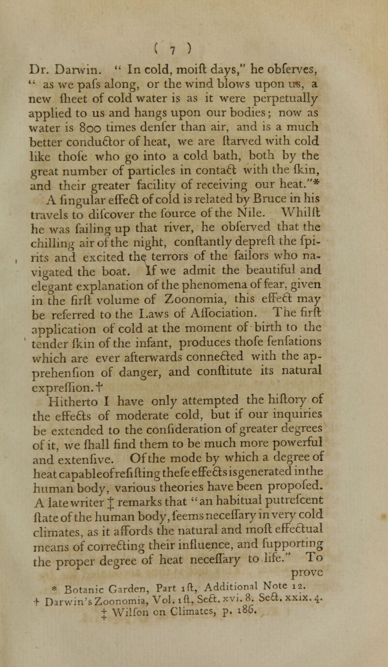 Dr. Darwin.  In cold, moift days, he obferves,  as we pafs along, or the wind blows upon us, a new iheet of cold water is as it were perpetually applied to us and hangs upon our bodies; now as water is 800 times denfer than air, and is a much better conductor of heat, we are ftarved with cold like thofe who go into a cold bath, both by the great number of particles in contact; with the fkin, and their greater facility of receiving our heat.* A lingular effect of cold is related by Bruce in his travels to difcover the fource of the Nile. Whillt he was failing up that river, he obferved that the chilling air of the night, conftantly depreft the fpi- rits and excited the; terrors of the failors who na- vigated the boat. If we admit the beautiful and elegant explanation of the phenomena of fear, given in the firft volume of Zoonomia, this effect may be referred to the Laws of Affociation. The firft application of cold at the moment of birth to the 1 tender fkin of the infant, produces thofe fenfations which are ever afterwards connected with the ap- prehenfion of danger, and conftitute its natural expreflion.t Hitherto I have only attempted the hiftory of the effects of moderate cold, but if our inquiries be extended to the confideration of greater degrees of it, we mail find them to be much more powerful and extenfive. Of the mode by which a degree of heat capableof refilling thefe effefts isgenerated in the human body, various theories have been propofed. A late writer J remarks that an habitual putrefcent Hate of the human body, feems neceflary in very cold climates, as it affords the natural and mofl effeftual means of correding their influence, and fupporting the proper degree of heat neceflary to life. To prove * Botanic Garden, Part lft, Additional Note 12. -r Darwm'sZoonorma, Vol.ift, Sea.xvi 8 Sea.xxix.4. + Wilfon on Climates, p. 186.