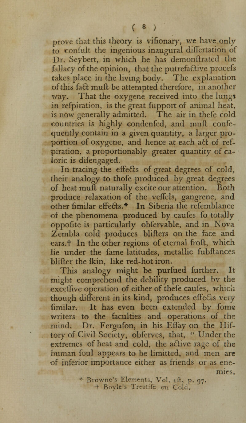 ( « ; prove that this theory is vifionary, we have only to confult the ingenious inaugural diflertation of Dr. Seybert, in which he has demonftrated the fallacy of the opinion, that the putrefactive procefs takes place in the living body. The explanation of this fact muft be attempted therefore, in another way. That the oxygene received into the lungs in refpiration, is the great fupport of animal heat, is now generally admitted. The air in thefe cold countries is highly condenfed, and mult confe- quently contain in a given quantity, a larger pro- portion of oxygene, and hence at each act of ref- piration, a proportionably greater quantity of ca- loric is difengaged. In tracing the effects of great degrees of cold, their analogy to thofe produced by great degrees of heat mull naturally excite our attention. Both produce relaxation of the veffels, gangrene, and other fimilar effects.* In Siberia the refemblance of the phenomena produced by caufes fo totally oppofite is particularly obfervable, and in Nova Zembla cold produces blifters on the face and ears.t In the other regions of eternal frofl, which lie under the fame latitudes, metallic fubltances blifter the Ikin, like red-hot iron. This analogy might be purfued further. It might comprehend the debility produced by the exceflive operation of either of thefe caufes, which though different in its kind, produces effects very fimilar. It has even been extended by fome writers to the faculties and operations of the mind. Dr. Fergufon, in his Effay on the Hif- tory of Civil Society, obferves, that, Under the extremes of heat and cold, the active rage of the human foul appears to be limitted, and men are of inferior importance either as friends or as ene- mies. * Browne's Elements, Vol. lft, p. 97. ■+ Boyle's Treatife on Cold.